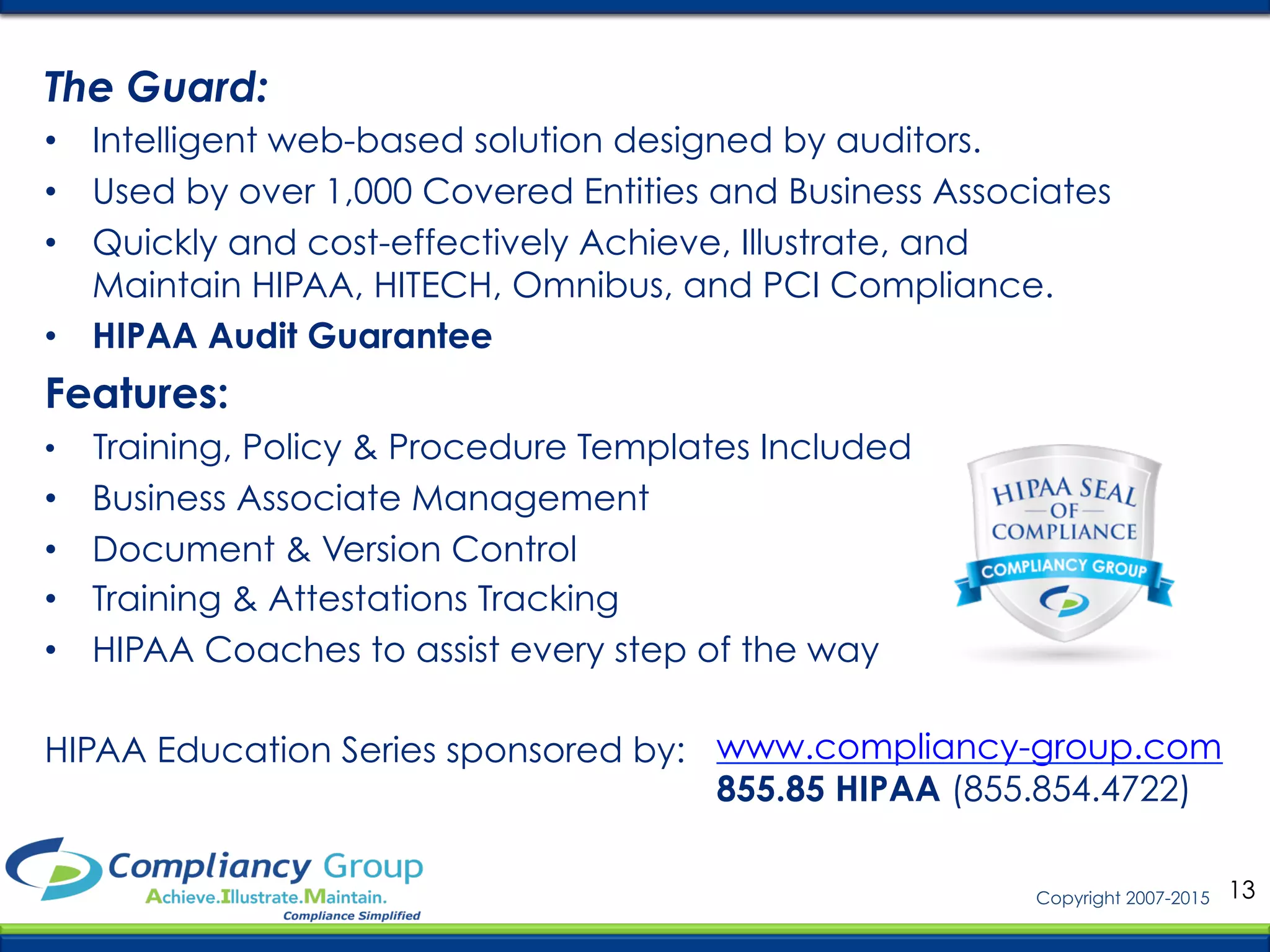 13Copyright 2007-2015
HIPAA Education Series sponsored by: www.compliancy-group.com
855.85 HIPAA (855.854.4722)
The Guard:
•  Intelligent web-based solution designed by auditors.
•  Used by over 1,000 Covered Entities and Business Associates
•  Quickly and cost-effectively Achieve, Illustrate, and
Maintain HIPAA, HITECH, Omnibus, and PCI Compliance.
•  HIPAA Audit Guarantee
Features:
•  Training, Policy & Procedure Templates Included
•  Business Associate Management
•  Document & Version Control
•  Training & Attestations Tracking
•  HIPAA Coaches to assist every step of the way
 