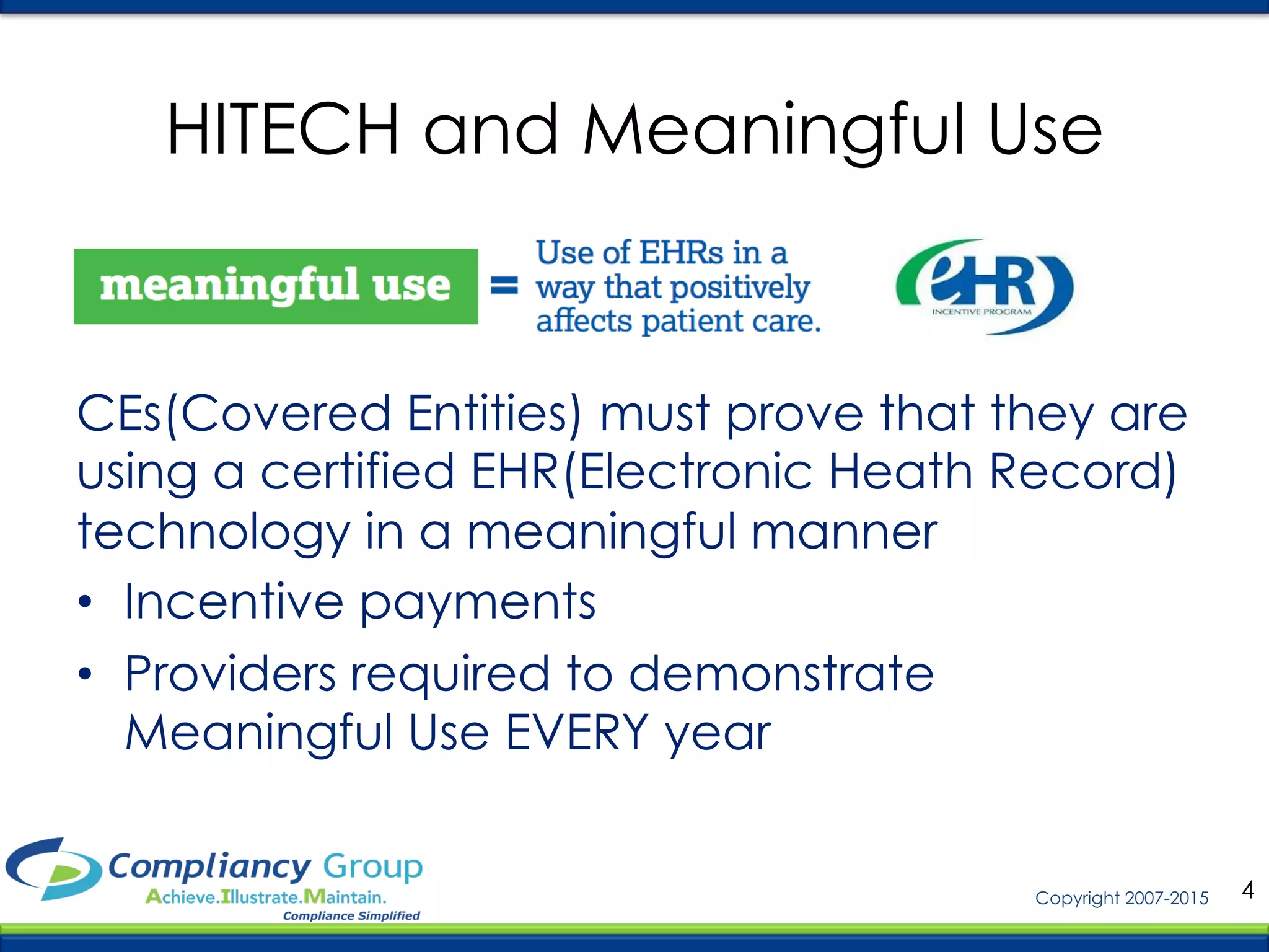 4Copyright 2007-2015
CEs(Covered Entities) must prove that they are
using a certified EHR(Electronic Heath Record)
technology in a meaningful manner
•  Incentive payments
•  Providers required to demonstrate
Meaningful Use EVERY year
HITECH and Meaningful Use
 