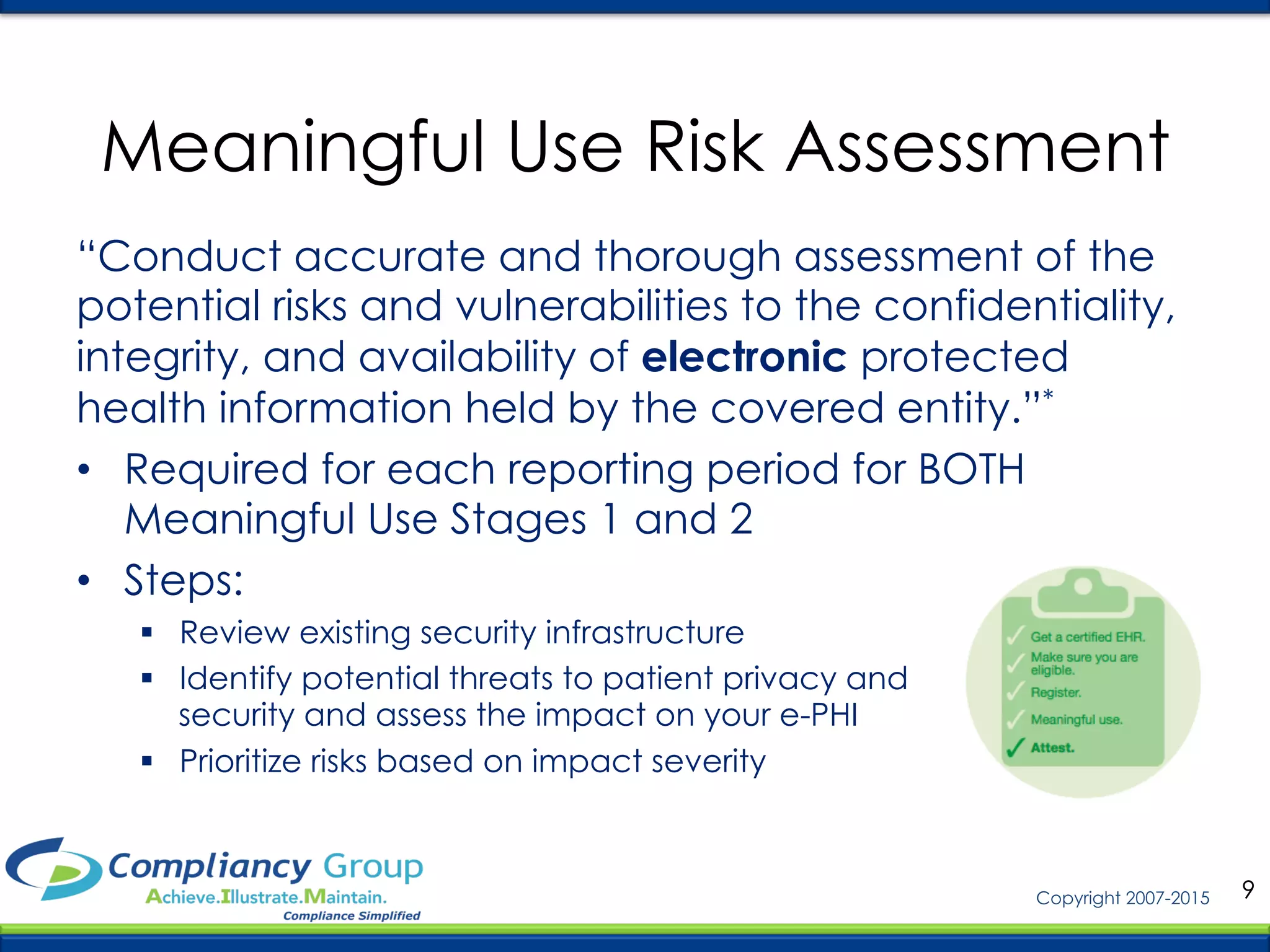 9Copyright 2007-2015
Meaningful Use Risk Assessment
“Conduct accurate and thorough assessment of the
potential risks and vulnerabilities to the confidentiality,
integrity, and availability of electronic protected
health information held by the covered entity.”*
•  Required for each reporting period for BOTH
Meaningful Use Stages 1 and 2
•  Steps:
§  Review existing security infrastructure
§  Identify potential threats to patient privacy and
security and assess the impact on your e-PHI
§  Prioritize risks based on impact severity
 