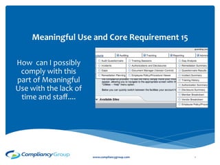  
                                 	
  
                                	
  	
  
        Meaningful	
  Use	
  and	
  Core	
  Requirement	
  15	
  
                                                 	
  
How	
  	
  can	
  I	
  possibly	
  
 comply	
  with	
  this	
  
part	
  of	
  Meaningful	
  
Use	
  with	
  the	
  lack	
  of	
  
 time	
  and	
  staﬀ....	
  




                                       www.compliancygroup.com	
     1	
  
 