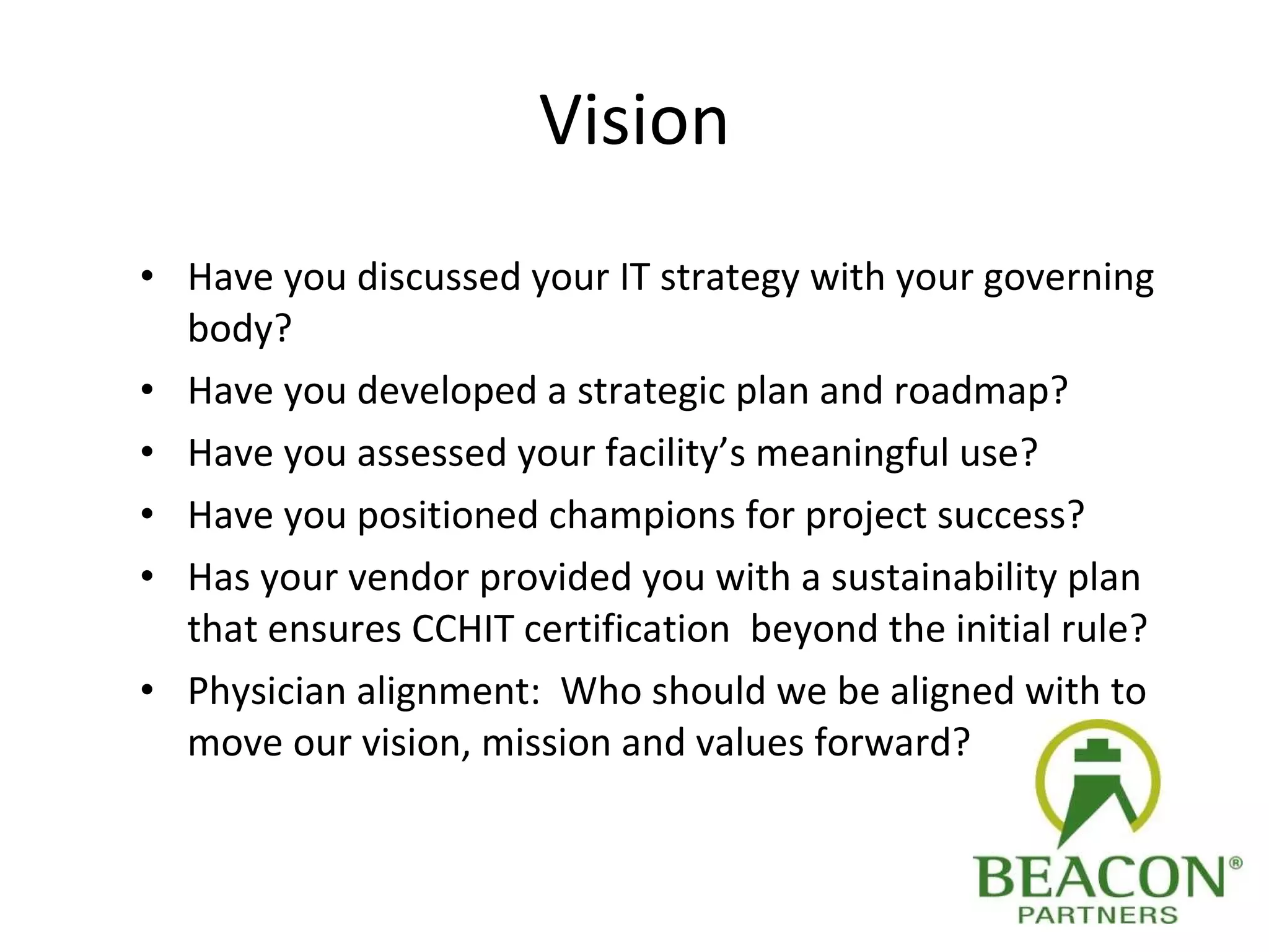 Vision Have you discussed your IT strategy with your governing body? Have you developed a strategic plan and roadmap? Have you assessed your facility’s meaningful use? Have you positioned champions for project success? Has your vendor provided you with a sustainability plan that ensures CCHIT certification  beyond the initial rule? Physician alignment:  Who should we be aligned with to move our vision, mission and values forward? 