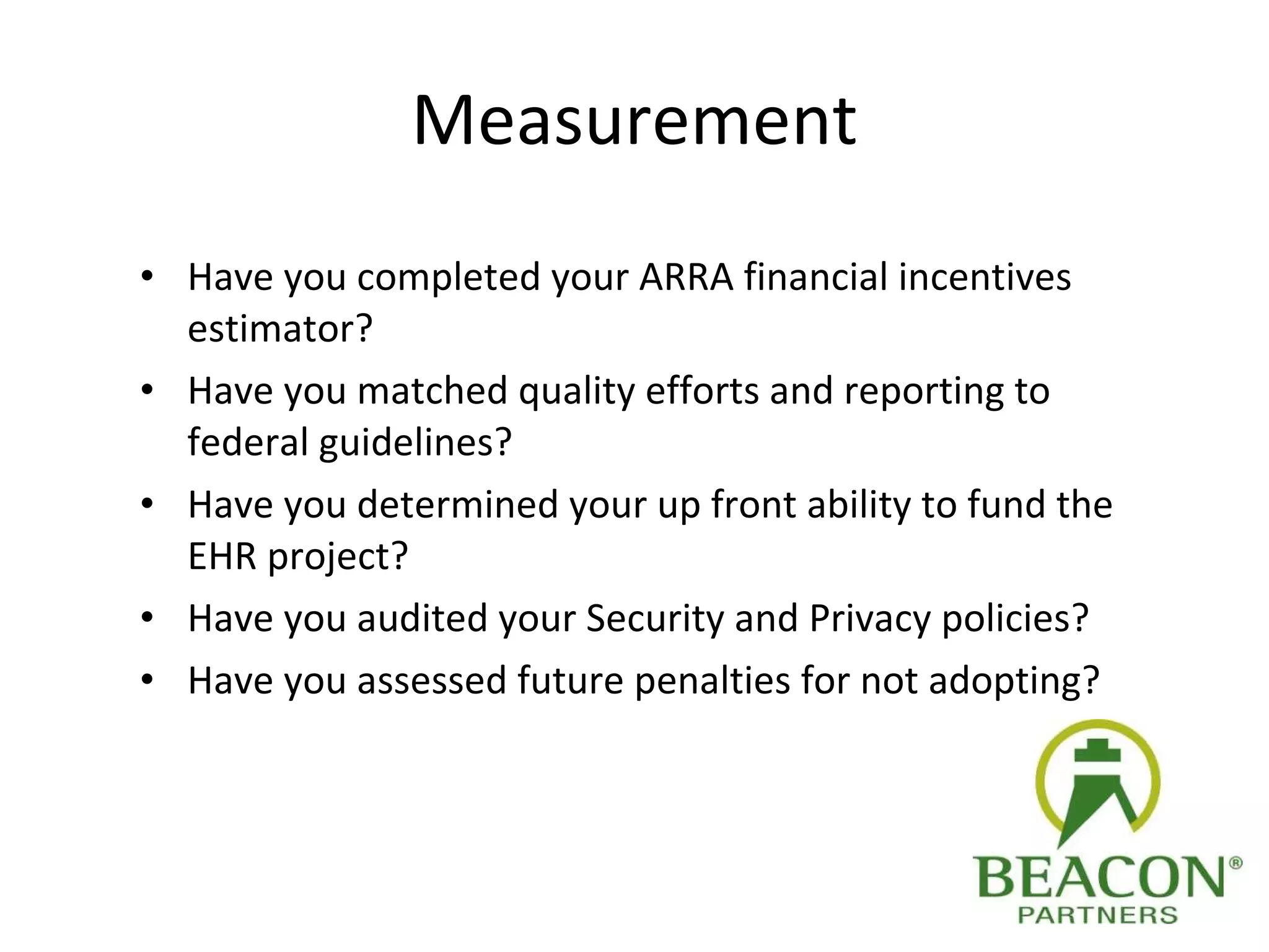 Measurement Have you completed your ARRA financial incentives estimator? Have you matched quality efforts and reporting to federal guidelines? Have you determined your up front ability to fund the EHR project? Have you audited your Security and Privacy policies? Have you assessed future penalties for not adopting? 