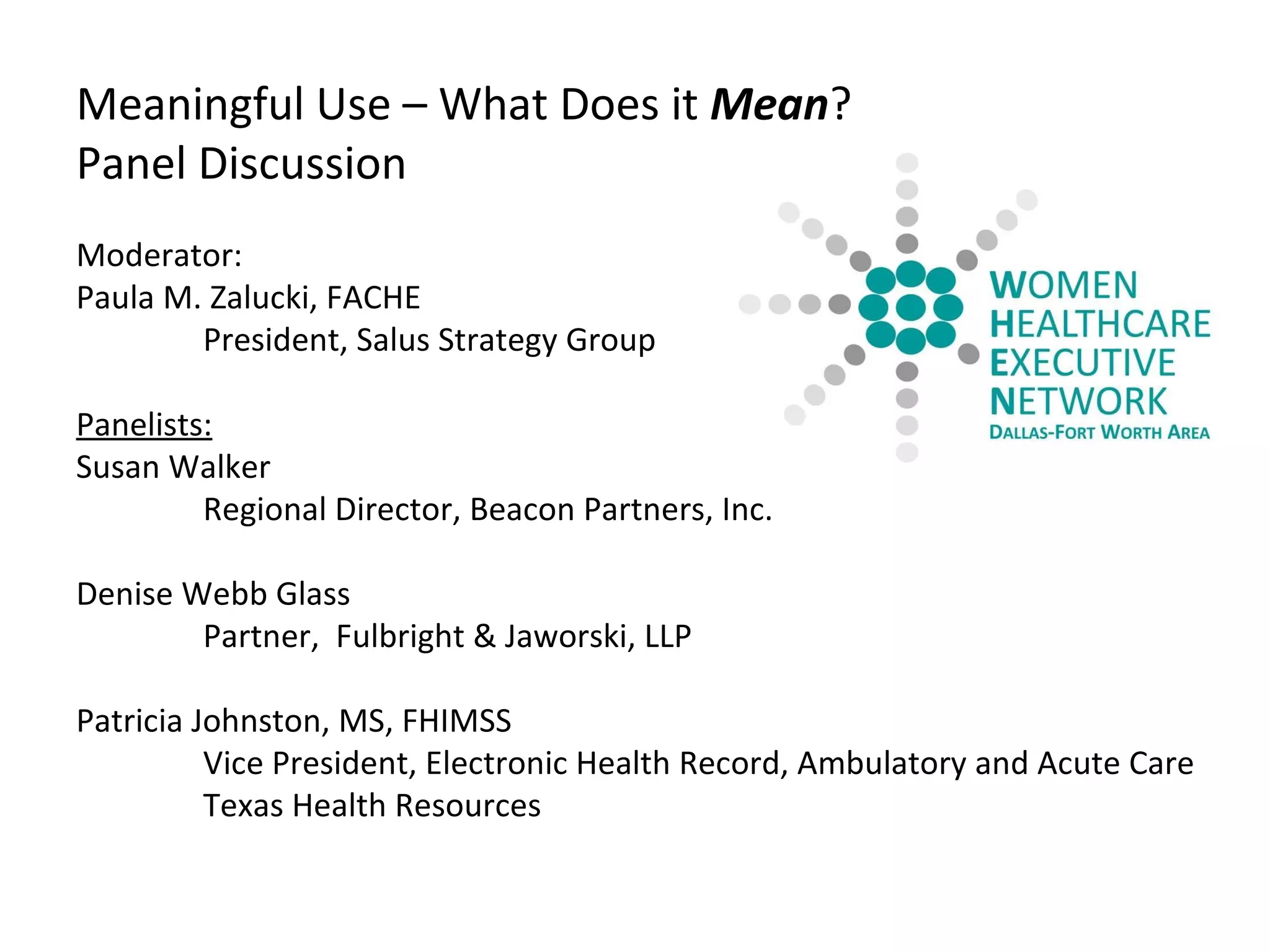 Meaningful Use – What Does it  Mean ? Panel Discussion Moderator: Paula M. Zalucki, FACHE President, Salus Strategy Group Panelists: Susan Walker Regional Director, Beacon Partners, Inc. Denise Webb Glass Partner,  Fulbright & Jaworski, LLP         Patricia Johnston, MS, FHIMSS Vice President, Electronic Health Record, Ambulatory and Acute Care   Texas Health Resources 