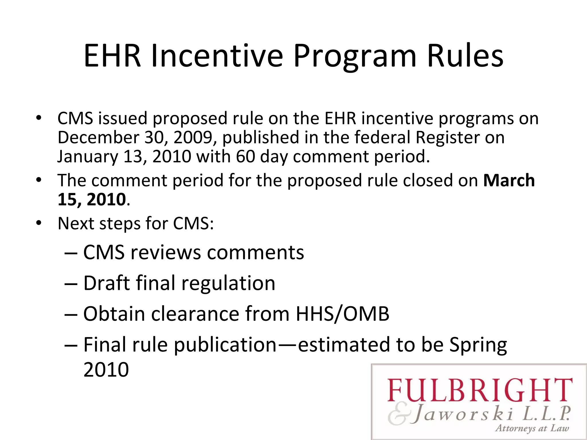 EHR Incentive Program Rules CMS issued proposed rule on the EHR incentive programs on December 30, 2009, published in the federal Register on January 13, 2010 with 60 day comment period.  The comment period for the proposed rule closed on  March 15, 2010 .  Next steps for CMS: CMS reviews comments Draft final regulation Obtain clearance from HHS/OMB Final rule publication—estimated to be Spring 2010 