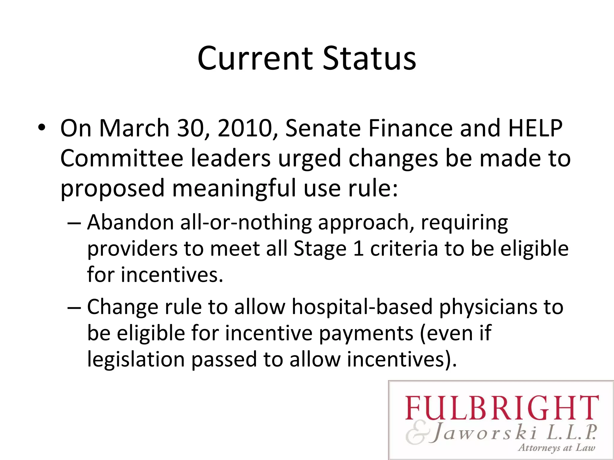 Current Status On March 30, 2010, Senate Finance and HELP Committee leaders urged changes be made to proposed meaningful use rule: Abandon all-or-nothing approach, requiring providers to meet all Stage 1 criteria to be eligible for incentives. Change rule to allow hospital-based physicians to be eligible for incentive payments (even if legislation passed to allow incentives). 