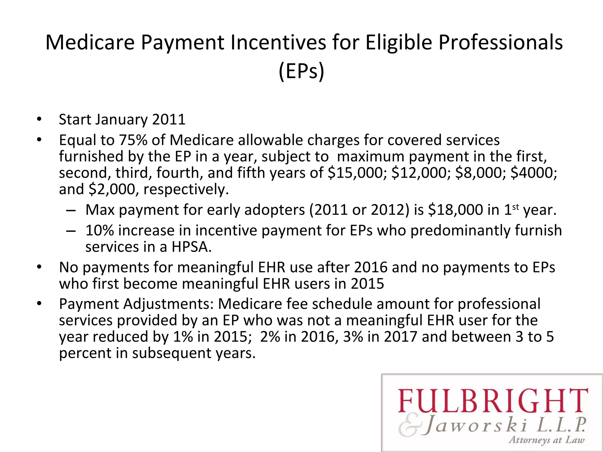 Medicare Payment Incentives for Eligible Professionals (EPs) Start January 2011  Equal to 75% of Medicare allowable charges for covered services furnished by the EP in a year, subject to  maximum payment in the first, second, third, fourth, and fifth years of $15,000; $12,000; $8,000; $4000; and $2,000, respectively.   Max payment for early adopters (2011 or 2012) is $18,000 in 1 st  year.  10% increase in incentive payment for EPs who predominantly furnish services in a HPSA. No payments for meaningful EHR use after 2016 and no payments to EPs who first become meaningful EHR users in 2015  Payment Adjustments: Medicare fee schedule amount for professional services provided by an EP who was not a meaningful EHR user for the year reduced by 1% in 2015;  2% in 2016, 3% in 2017 and between 3 to 5 percent in subsequent years.    