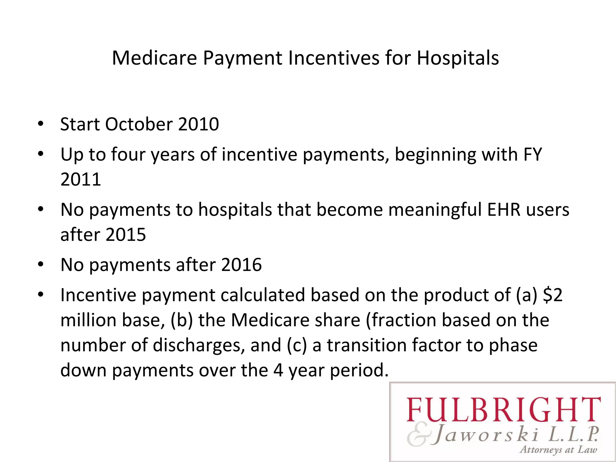 Medicare Payment Incentives for Hospitals  Start October 2010 Up to four years of incentive payments, beginning with FY 2011  No payments to hospitals that become meaningful EHR users after 2015 No payments after 2016 Incentive payment calculated based on the product of (a) $2 million base, (b) the Medicare share (fraction based on the number of discharges, and (c) a transition factor to phase down payments over the 4 year period.   
