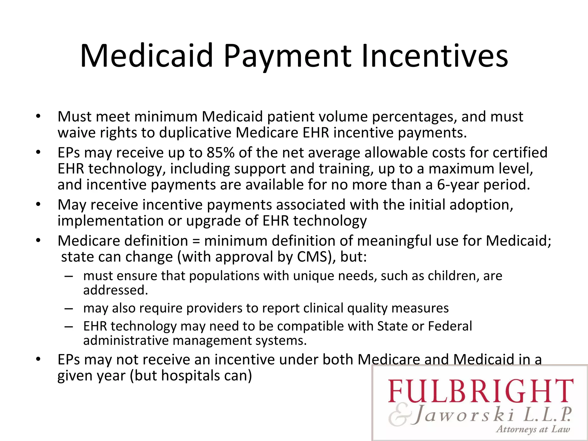 Medicaid Payment Incentives Must meet minimum Medicaid patient volume percentages, and must waive rights to duplicative Medicare EHR incentive payments.   EPs may receive up to 85% of the net average allowable costs for certified EHR technology, including support and training, up to a maximum level, and incentive payments are available for no more than a 6-year period.    May receive incentive payments associated with the initial adoption, implementation or upgrade of EHR technology Medicare definition = minimum definition of meaningful use for Medicaid;  state can change (with approval by CMS), but:  must ensure that populations with unique needs, such as children, are addressed.  may also require providers to report clinical quality measures EHR technology may need to be compatible with State or Federal administrative management systems. EPs may not receive an incentive under both Medicare and Medicaid in a given year (but hospitals can) 