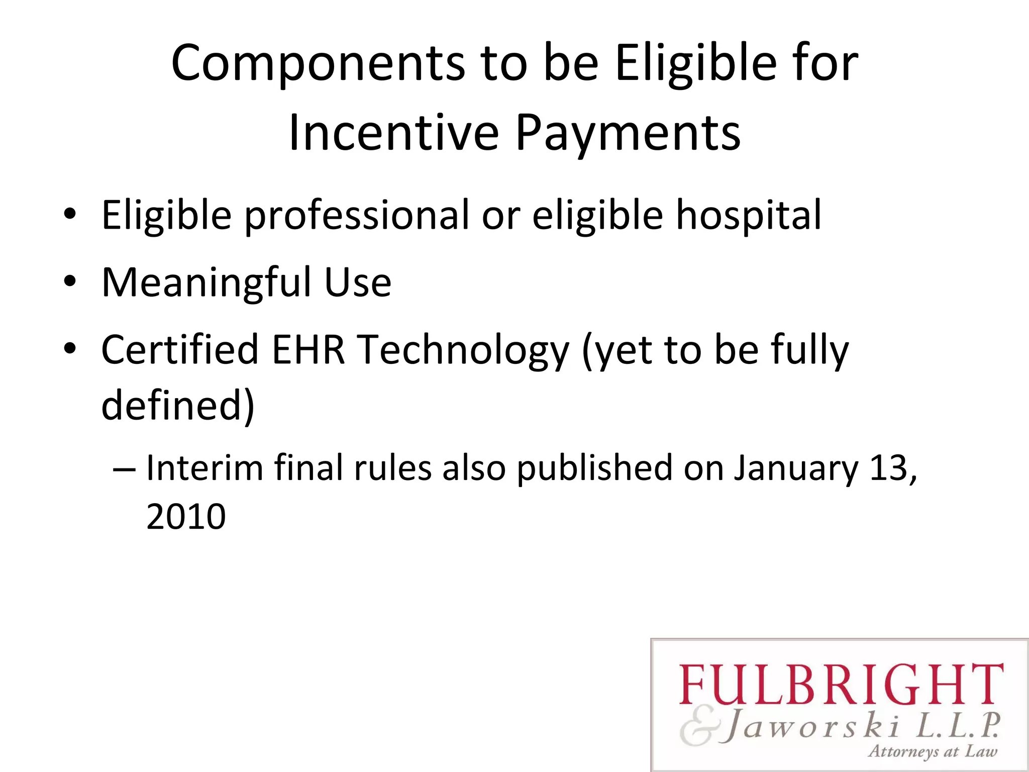 Components to be Eligible for Incentive Payments Eligible professional or eligible hospital Meaningful Use Certified EHR Technology (yet to be fully defined) Interim final rules also published on January 13, 2010 