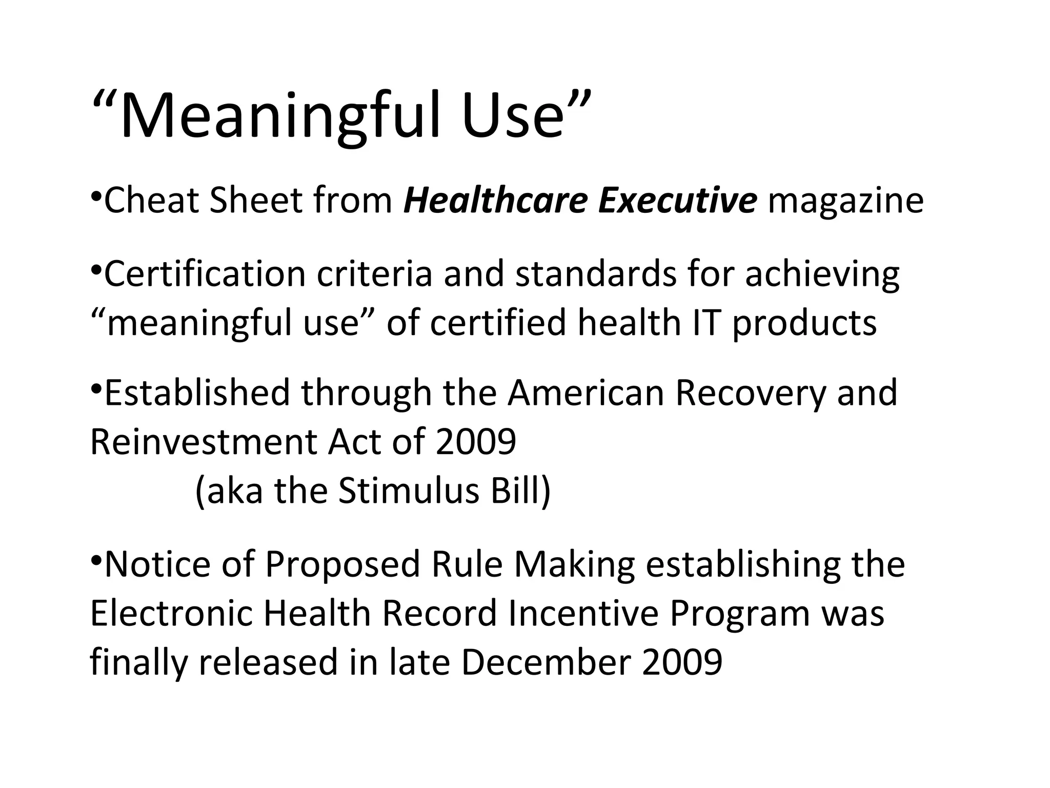 “ Meaningful Use”  Cheat Sheet from  Healthcare Executive  magazine Certification criteria and standards for achieving “meaningful use” of certified health IT products Established through the American Recovery and Reinvestment Act of 2009 (aka the Stimulus Bill) Notice of Proposed Rule Making establishing the Electronic Health Record Incentive Program was finally released in late December 2009 