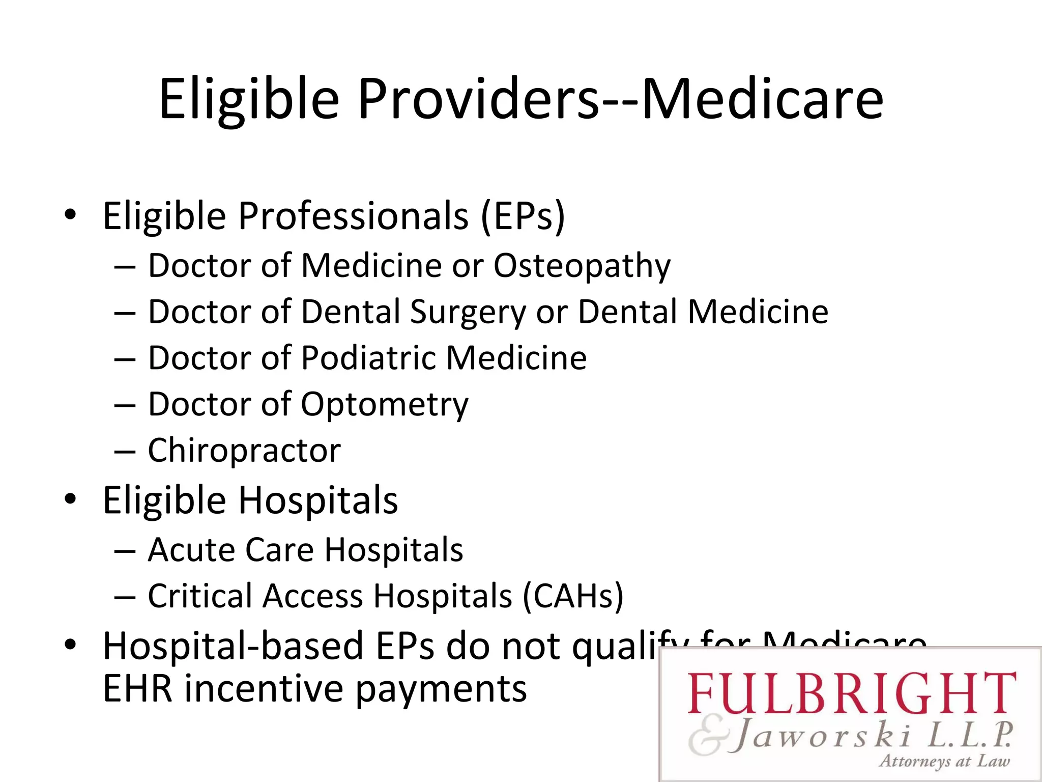 Eligible Providers--Medicare Eligible Professionals (EPs)  Doctor of Medicine or Osteopathy Doctor of Dental Surgery or Dental Medicine Doctor of Podiatric Medicine Doctor of Optometry Chiropractor  Eligible Hospitals Acute Care Hospitals Critical Access Hospitals (CAHs)  Hospital-based EPs do not qualify for Medicare EHR incentive payments 