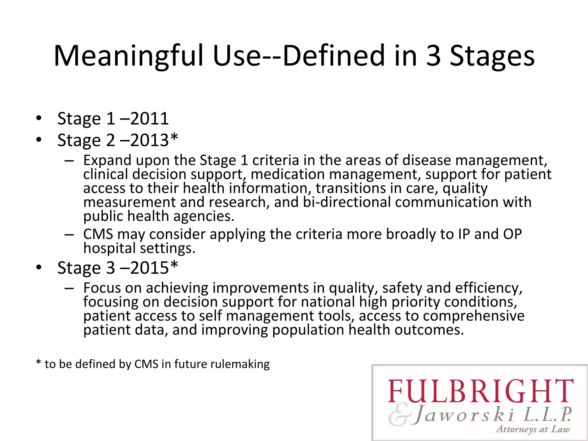 Meaningful Use--Defined in 3 Stages Stage 1 –2011 Stage 2 –2013* Expand upon the Stage 1 criteria in the areas of disease management, clinical decision support, medication management, support for patient access to their health information, transitions in care, quality measurement and research, and bi-directional communication with public health agencies.    CMS may consider applying the criteria more broadly to IP and OP  hospital settings.  Stage 3 –2015* Focus on achieving improvements in quality, safety and efficiency, focusing on decision support for national high priority conditions, patient access to self management tools, access to comprehensive patient data, and improving population health outcomes.  * to be defined by CMS in future rulemaking 