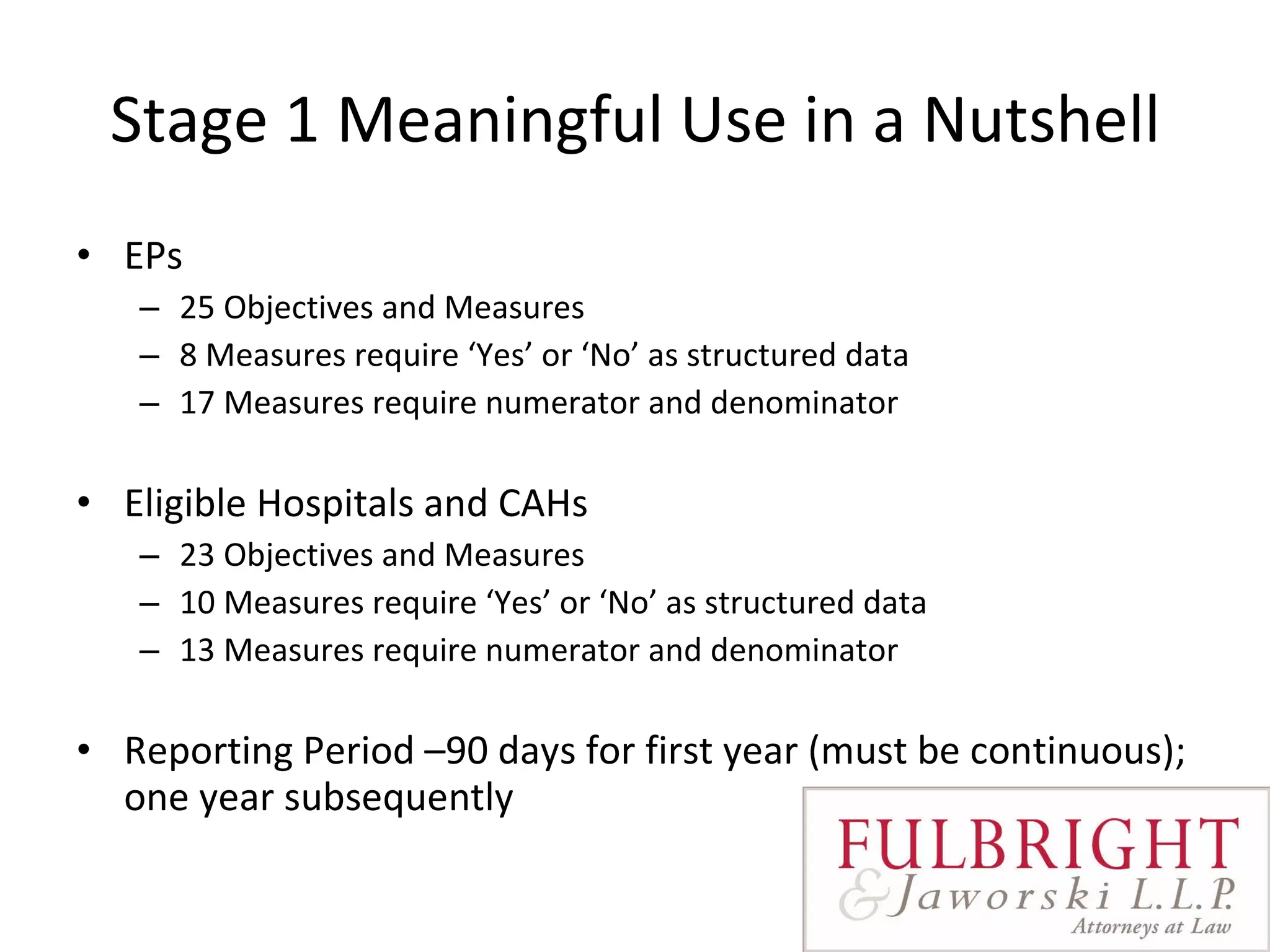 Stage 1 Meaningful Use in a Nutshell EPs 25 Objectives and Measures 8 Measures require ‘Yes’ or ‘No’ as structured data 17 Measures require numerator and denominator Eligible Hospitals and CAHs 23 Objectives and Measures 10 Measures require ‘Yes’ or ‘No’ as structured data 13 Measures require numerator and denominator Reporting Period –90 days for first year (must be continuous); one year subsequently  