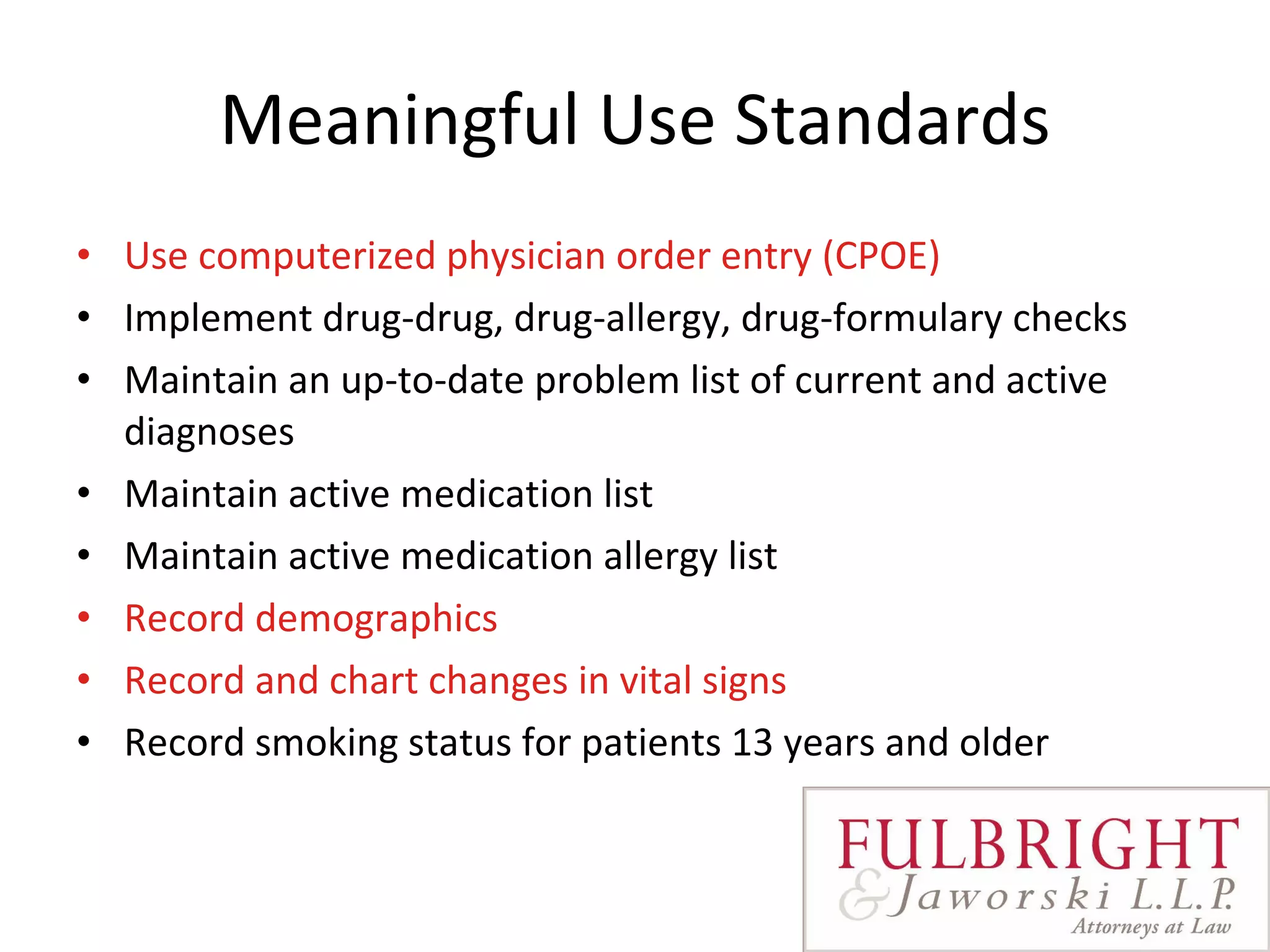 Meaningful Use Standards Use computerized physician order entry (CPOE) Implement drug-drug, drug-allergy, drug-formulary checks Maintain an up-to-date problem list of current and active diagnoses Maintain active medication list Maintain active medication allergy list Record demographics   Record and chart changes in vital signs   Record smoking status for patients 13 years and older 