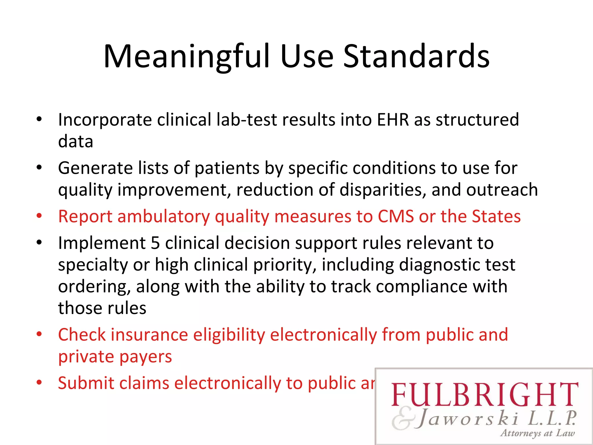 Meaningful Use Standards Incorporate clinical lab-test results into EHR as structured data Generate lists of patients by specific conditions to use for quality improvement, reduction of disparities, and outreach Report ambulatory quality measures to CMS or the States Implement 5 clinical decision support rules relevant to specialty or high clinical priority, including diagnostic test ordering, along with the ability to track compliance with those rules Check insurance eligibility electronically from public and private payers Submit claims electronically to public and private payers  