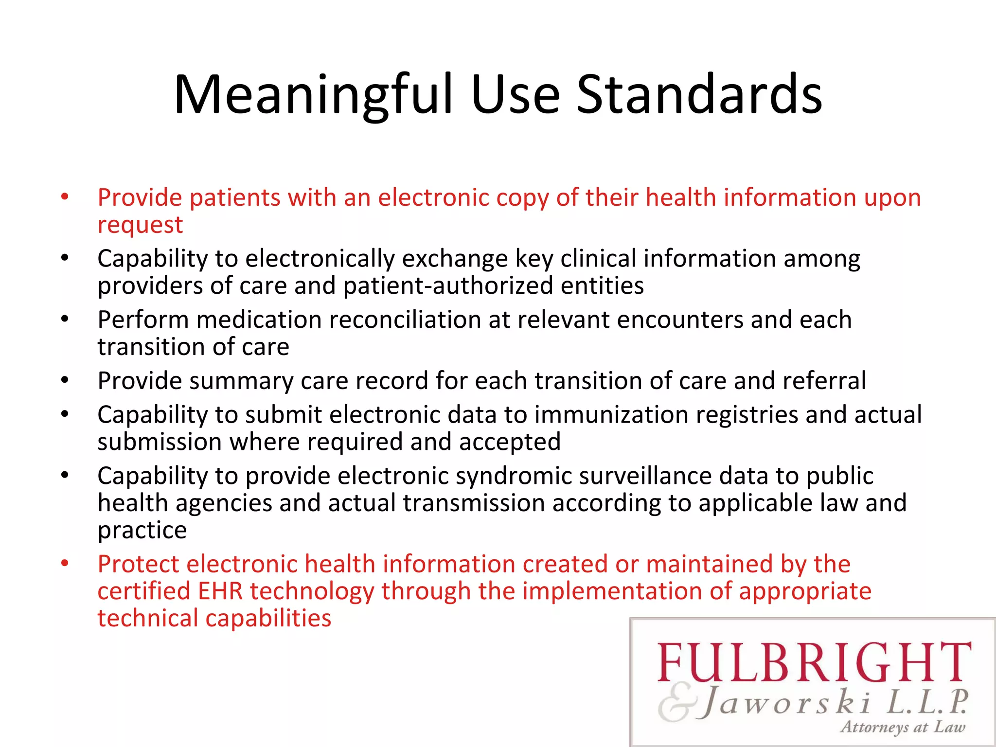 Meaningful Use Standards Provide patients with an electronic copy of their health information upon request Capability to electronically exchange key clinical information among providers of care and patient-authorized entities Perform medication reconciliation at relevant encounters and each transition of care Provide summary care record for each transition of care and referral Capability to submit electronic data to immunization registries and actual submission where required and accepted Capability to provide electronic syndromic surveillance data to public health agencies and actual transmission according to applicable law and practice Protect electronic health information created or maintained by the certified EHR technology through the implementation of appropriate technical capabilities   