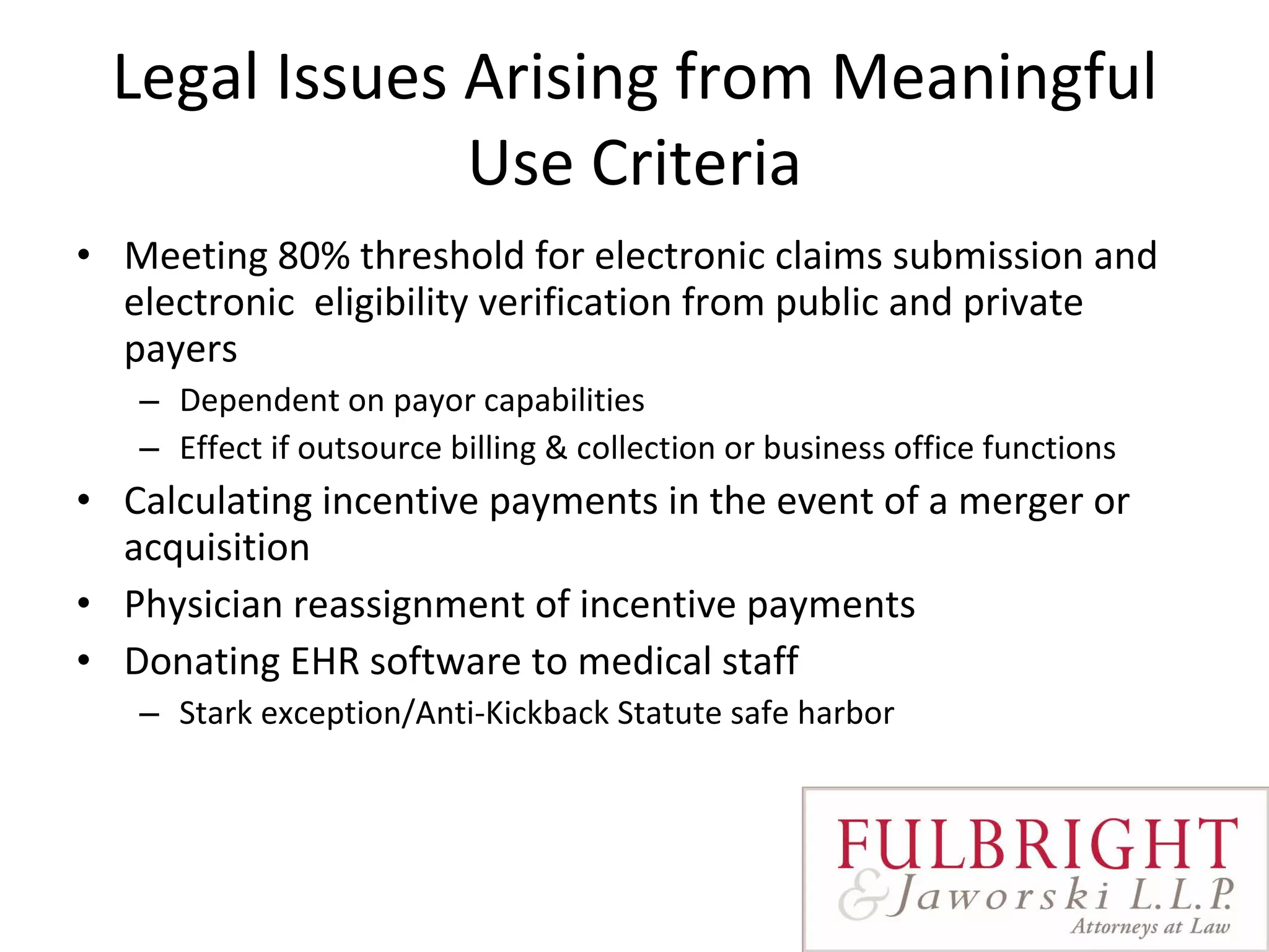 Legal Issues Arising from Meaningful Use Criteria Meeting 80% threshold for electronic claims submission and electronic  eligibility verification from public and private payers Dependent on payor capabilities Effect if outsource billing & collection or business office functions Calculating incentive payments in the event of a merger or acquisition Physician reassignment of incentive payments Donating EHR software to medical staff Stark exception/Anti-Kickback Statute safe harbor 
