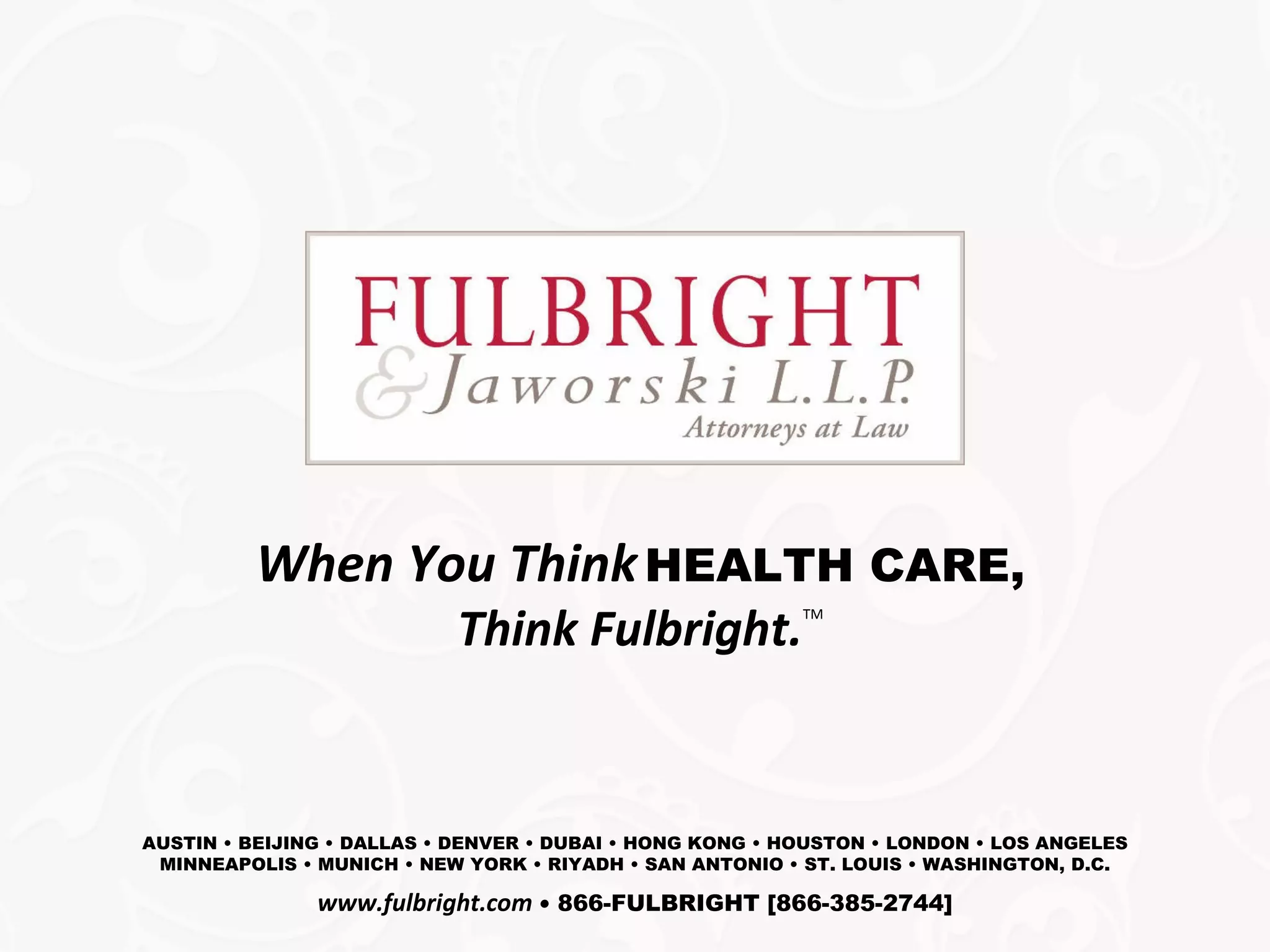 When You Think   HEALTH CARE, Think Fulbright. TM AUSTIN • BEIJING • DALLAS • DENVER • DUBAI • HONG KONG • HOUSTON • LONDON • LOS ANGELES MINNEAPOLIS • MUNICH • NEW YORK • RIYADH • SAN ANTONIO • ST. LOUIS • WASHINGTON, D.C. www.fulbright.com   •   866-FULBRIGHT [866-385-2744] 