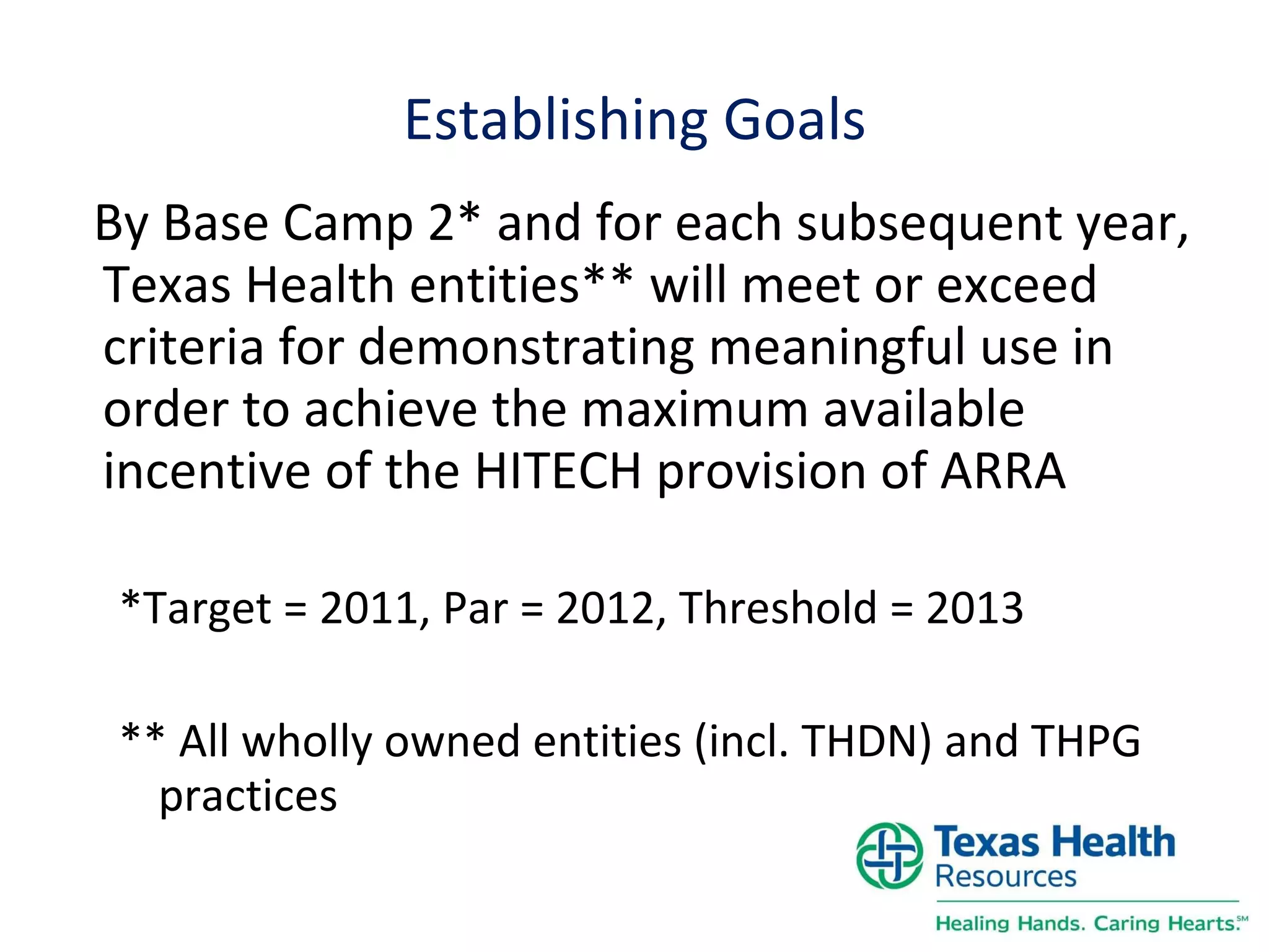 Establishing Goals By Base Camp 2* and for each subsequent year, Texas Health entities** will meet or exceed criteria for demonstrating meaningful use in order to achieve the maximum available incentive of the HITECH provision of ARRA *Target = 2011, Par = 2012, Threshold = 2013 ** All wholly owned entities (incl. THDN) and THPG practices 