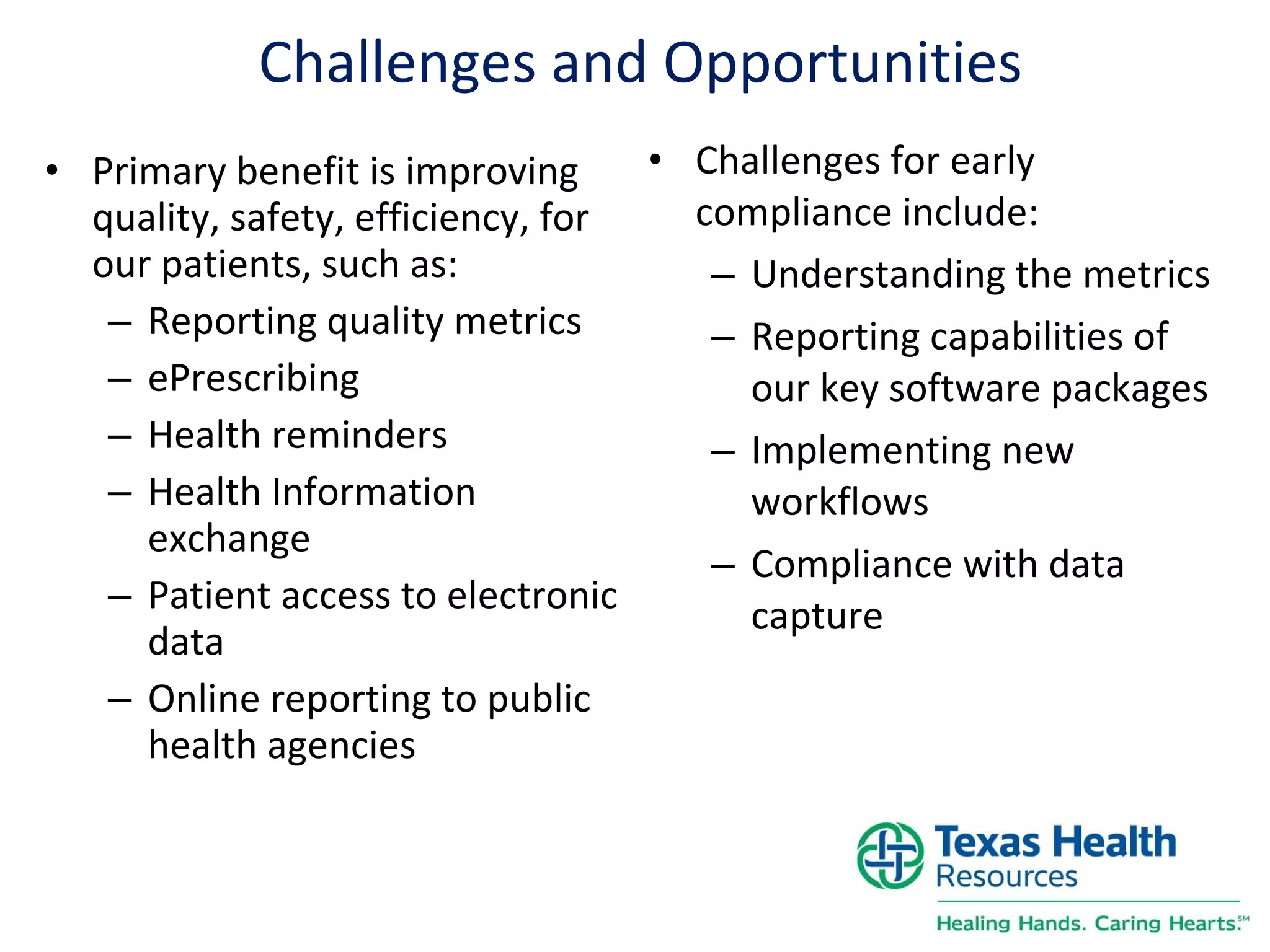 Challenges and Opportunities Primary benefit is improving quality, safety, efficiency, for our patients, such as: Reporting quality metrics ePrescribing Health reminders Health Information exchange Patient access to electronic data Online reporting to public health agencies Challenges for early compliance include: Understanding the metrics Reporting capabilities of our key software packages Implementing new workflows Compliance with data capture 
