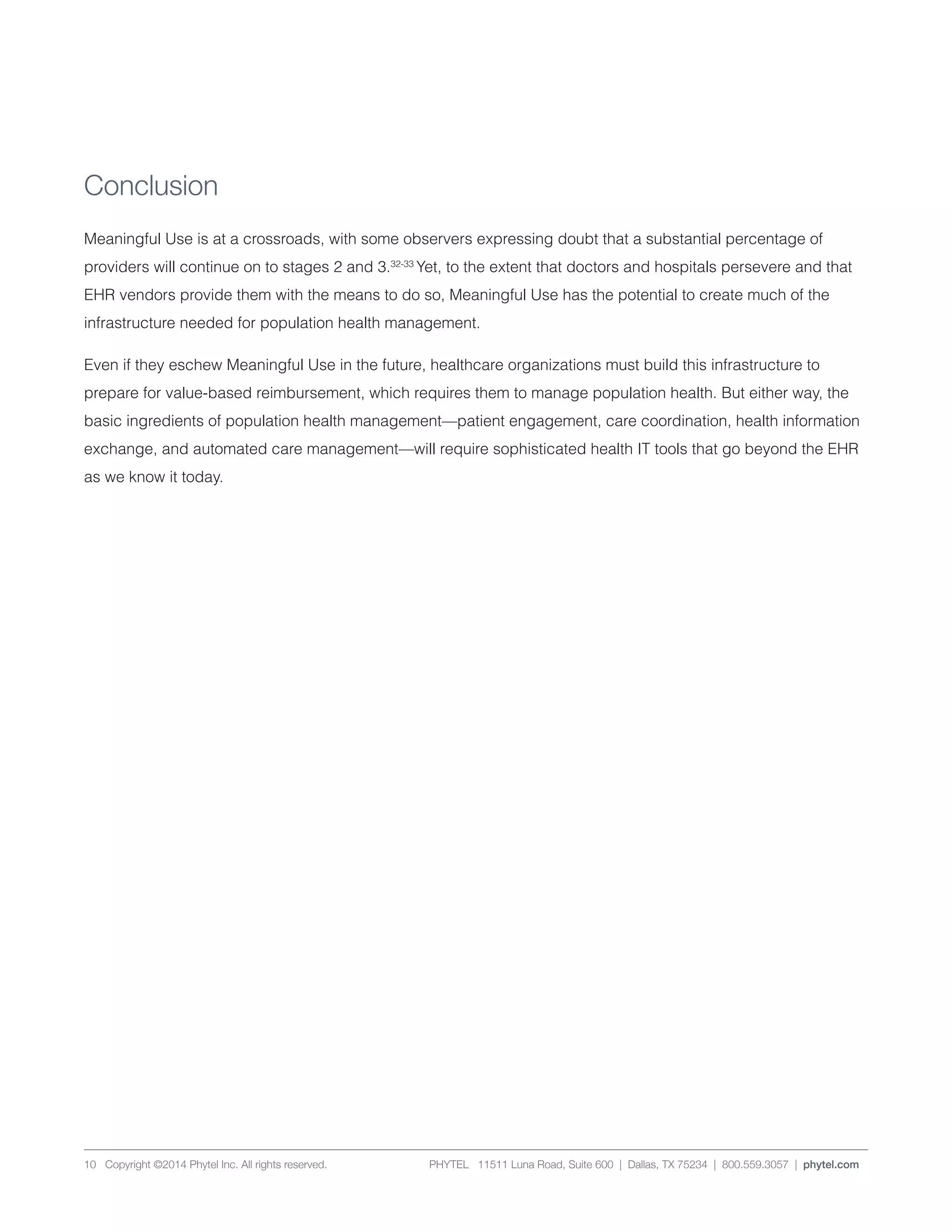 PHYTEL 11511 Luna Road, Suite 600 | Dallas, TX 75234 | 800.559.3057 | phytel.com10 Copyright ©2014 Phytel Inc. All rights reserved.
Conclusion
Meaningful Use is at a crossroads, with some observers expressing doubt that a substantial percentage of
providers will continue on to stages 2 and 3.32-33
Yet, to the extent that doctors and hospitals persevere and that
EHR vendors provide them with the means to do so, Meaningful Use has the potential to create much of the
infrastructure needed for population health management.
Even if they eschew Meaningful Use in the future, healthcare organizations must build this infrastructure to
prepare for value-based reimbursement, which requires them to manage population health. But either way, the
basic ingredients of population health management—patient engagement, care coordination, health information
exchange, and automated care management—will require sophisticated health IT tools that go beyond the EHR
as we know it today.
 