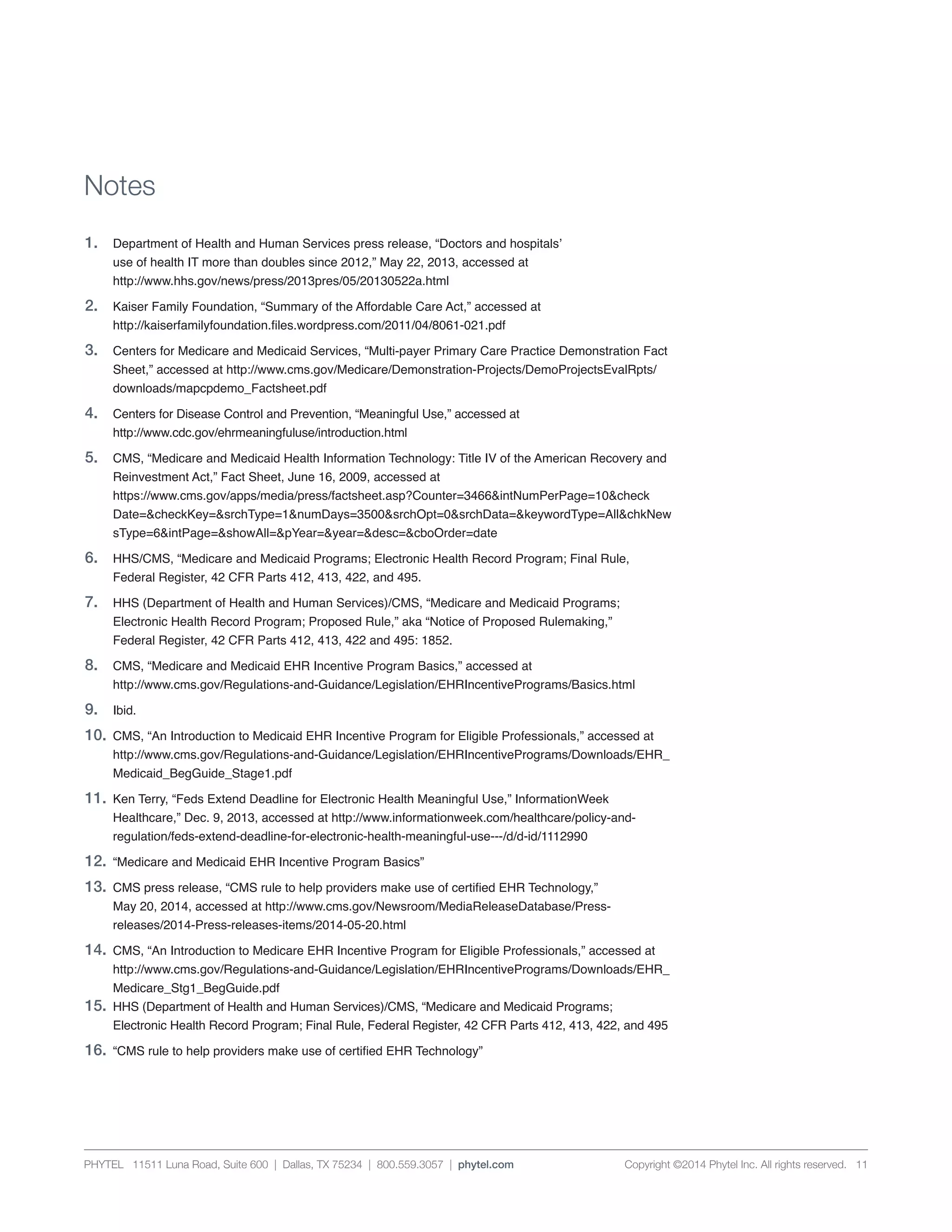 PHYTEL 11511 Luna Road, Suite 600 | Dallas, TX 75234 | 800.559.3057 | phytel.com Copyright ©2014 Phytel Inc. All rights reserved. 11
1.	 Department of Health and Human Services press release, “Doctors and hospitals’
	 use of health IT more than doubles since 2012,” May 22, 2013, accessed at
	http://www.hhs.gov/news/press/2013pres/05/20130522a.html
2.	 Kaiser Family Foundation, “Summary of the Affordable Care Act,” accessed at
	 http://kaiserfamilyfoundation.files.wordpress.com/2011/04/8061-021.pdf
3.	 Centers for Medicare and Medicaid Services, “Multi-payer Primary Care Practice Demonstration Fact
	 Sheet,” accessed at http://www.cms.gov/Medicare/Demonstration-Projects/DemoProjectsEvalRpts/
	downloads/mapcpdemo_Factsheet.pdf
4.	 Centers for Disease Control and Prevention, “Meaningful Use,” accessed at
	http://www.cdc.gov/ehrmeaningfuluse/introduction.html
5.	 CMS, “Medicare and Medicaid Health Information Technology: Title IV of the American Recovery and
	 Reinvestment Act,” Fact Sheet, June 16, 2009, accessed at
	 https://www.cms.gov/apps/media/press/factsheet.asp?Counter=3466&intNumPerPage=10&check
	 Date=&checkKey=&srchType=1&numDays=3500&srchOpt=0&srchData=&keywordType=All&chkNew
	 sType=6&intPage=&showAll=&pYear=&year=&desc=&cboOrder=date
6.	 HHS/CMS, “Medicare and Medicaid Programs; Electronic Health Record Program; Final Rule,
	 Federal Register, 42 CFR Parts 412, 413, 422, and 495.
7.	 HHS (Department of Health and Human Services)/CMS, “Medicare and Medicaid Programs;
	 Electronic Health Record Program; Proposed Rule,” aka “Notice of Proposed Rulemaking,”
	 Federal Register, 42 CFR Parts 412, 413, 422 and 495: 1852.
8.	 CMS, “Medicare and Medicaid EHR Incentive Program Basics,” accessed at
	 http://www.cms.gov/Regulations-and-Guidance/Legislation/EHRIncentivePrograms/Basics.html
9.	Ibid.
10.	CMS, “An Introduction to Medicaid EHR Incentive Program for Eligible Professionals,” accessed at
	 http://www.cms.gov/Regulations-and-Guidance/Legislation/EHRIncentivePrograms/Downloads/EHR_
	 Medicaid_BegGuide_Stage1.pdf
11.	 Ken Terry, “Feds Extend Deadline for Electronic Health Meaningful Use,” InformationWeek
	 Healthcare,” Dec. 9, 2013, accessed at http://www.informationweek.com/healthcare/policy-and-
	 regulation/feds-extend-deadline-for-electronic-health-meaningful-use---/d/d-id/1112990
12.	 “Medicare and Medicaid EHR Incentive Program Basics”
13.	 CMS press release, “CMS rule to help providers make use of certified EHR Technology,”
	 May 20, 2014, accessed at http://www.cms.gov/Newsroom/MediaReleaseDatabase/Press-
	 releases/2014-Press-releases-items/2014-05-20.html
14.	 CMS, “An Introduction to Medicare EHR Incentive Program for Eligible Professionals,” accessed at
	 http://www.cms.gov/Regulations-and-Guidance/Legislation/EHRIncentivePrograms/Downloads/EHR_
	 Medicare_Stg1_BegGuide.pdf
15.	 HHS (Department of Health and Human Services)/CMS, “Medicare and Medicaid Programs;
	 Electronic Health Record Program; Final Rule, Federal Register, 42 CFR Parts 412, 413, 422, and 495
16.	 “CMS rule to help providers make use of certified EHR Technology”
Notes
 