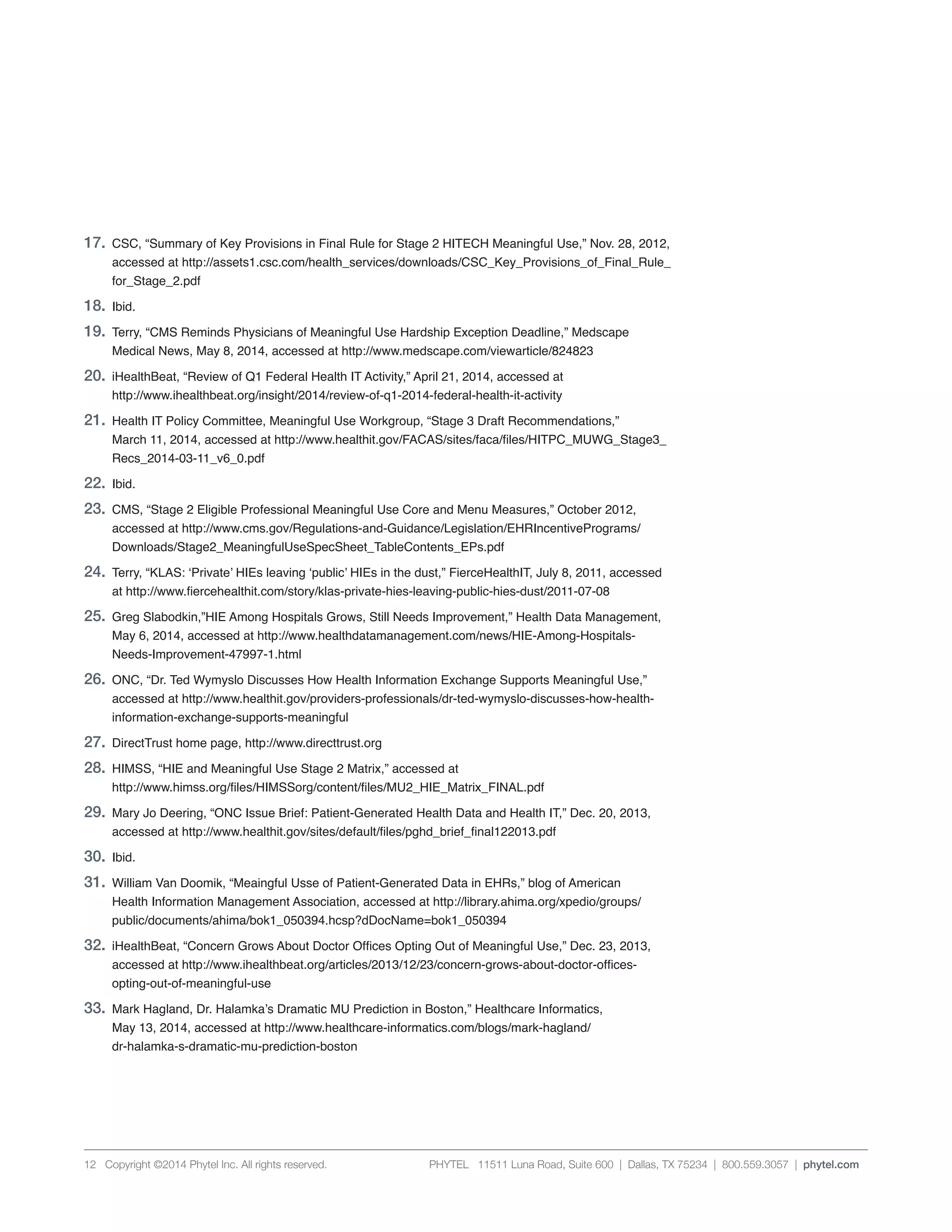 PHYTEL 11511 Luna Road, Suite 600 | Dallas, TX 75234 | 800.559.3057 | phytel.com12 Copyright ©2014 Phytel Inc. All rights reserved.
17.	 CSC, “Summary of Key Provisions in Final Rule for Stage 2 HITECH Meaningful Use,” Nov. 28, 2012,
	 accessed at http://assets1.csc.com/health_services/downloads/CSC_Key_Provisions_of_Final_Rule_
	for_Stage_2.pdf
18.	Ibid.
19.	 Terry, “CMS Reminds Physicians of Meaningful Use Hardship Exception Deadline,” Medscape
	 Medical News, May 8, 2014, accessed at http://www.medscape.com/viewarticle/824823
20.	 iHealthBeat, “Review of Q1 Federal Health IT Activity,” April 21, 2014, accessed at
	 http://www.ihealthbeat.org/insight/2014/review-of-q1-2014-federal-health-it-activity
21.	 Health IT Policy Committee, Meaningful Use Workgroup, “Stage 3 Draft Recommendations,”
	 March 11, 2014, accessed at http://www.healthit.gov/FACAS/sites/faca/files/HITPC_MUWG_Stage3_
	 Recs_2014-03-11_v6_0.pdf
22.	Ibid.
23.	 CMS, “Stage 2 Eligible Professional Meaningful Use Core and Menu Measures,” October 2012,
	 accessed at http://www.cms.gov/Regulations-and-Guidance/Legislation/EHRIncentivePrograms/
	 Downloads/Stage2_MeaningfulUseSpecSheet_TableContents_EPs.pdf
24.	 Terry, “KLAS: ‘Private’ HIEs leaving ‘public’ HIEs in the dust,” FierceHealthIT, July 8, 2011, accessed
	 at http://www.fiercehealthit.com/story/klas-private-hies-leaving-public-hies-dust/2011-07-08
25.	 Greg Slabodkin,”HIE Among Hospitals Grows, Still Needs Improvement,” Health Data Management,
	 May 6, 2014, accessed at http://www.healthdatamanagement.com/news/HIE-Among-Hospitals-
	 Needs-Improvement-47997-1.html
26.	 ONC, “Dr. Ted Wymyslo Discusses How Health Information Exchange Supports Meaningful Use,”
	 accessed at http://www.healthit.gov/providers-professionals/dr-ted-wymyslo-discusses-how-health-
	 information-exchange-supports-meaningful
27.	 DirectTrust home page, http://www.directtrust.org
28.	 HIMSS, “HIE and Meaningful Use Stage 2 Matrix,” accessed at
	 http://www.himss.org/files/HIMSSorg/content/files/MU2_HIE_Matrix_FINAL.pdf
29.	 Mary Jo Deering, “ONC Issue Brief: Patient-Generated Health Data and Health IT,” Dec. 20, 2013,
	 accessed at http://www.healthit.gov/sites/default/files/pghd_brief_final122013.pdf
30.	Ibid.
31.	 William Van Doomik, “Meaingful Usse of Patient-Generated Data in EHRs,” blog of American
	 Health Information Management Association, accessed at http://library.ahima.org/xpedio/groups/
	 public/documents/ahima/bok1_050394.hcsp?dDocName=bok1_050394
32.	 iHealthBeat, “Concern Grows About Doctor Offices Opting Out of Meaningful Use,” Dec. 23, 2013,
	 accessed at http://www.ihealthbeat.org/articles/2013/12/23/concern-grows-about-doctor-offices-
	 opting-out-of-meaningful-use
33.	 Mark Hagland, Dr. Halamka’s Dramatic MU Prediction in Boston,” Healthcare Informatics,
	 May 13, 2014, accessed at http://www.healthcare-informatics.com/blogs/mark-hagland/
	 dr-halamka-s-dramatic-mu-prediction-boston
 