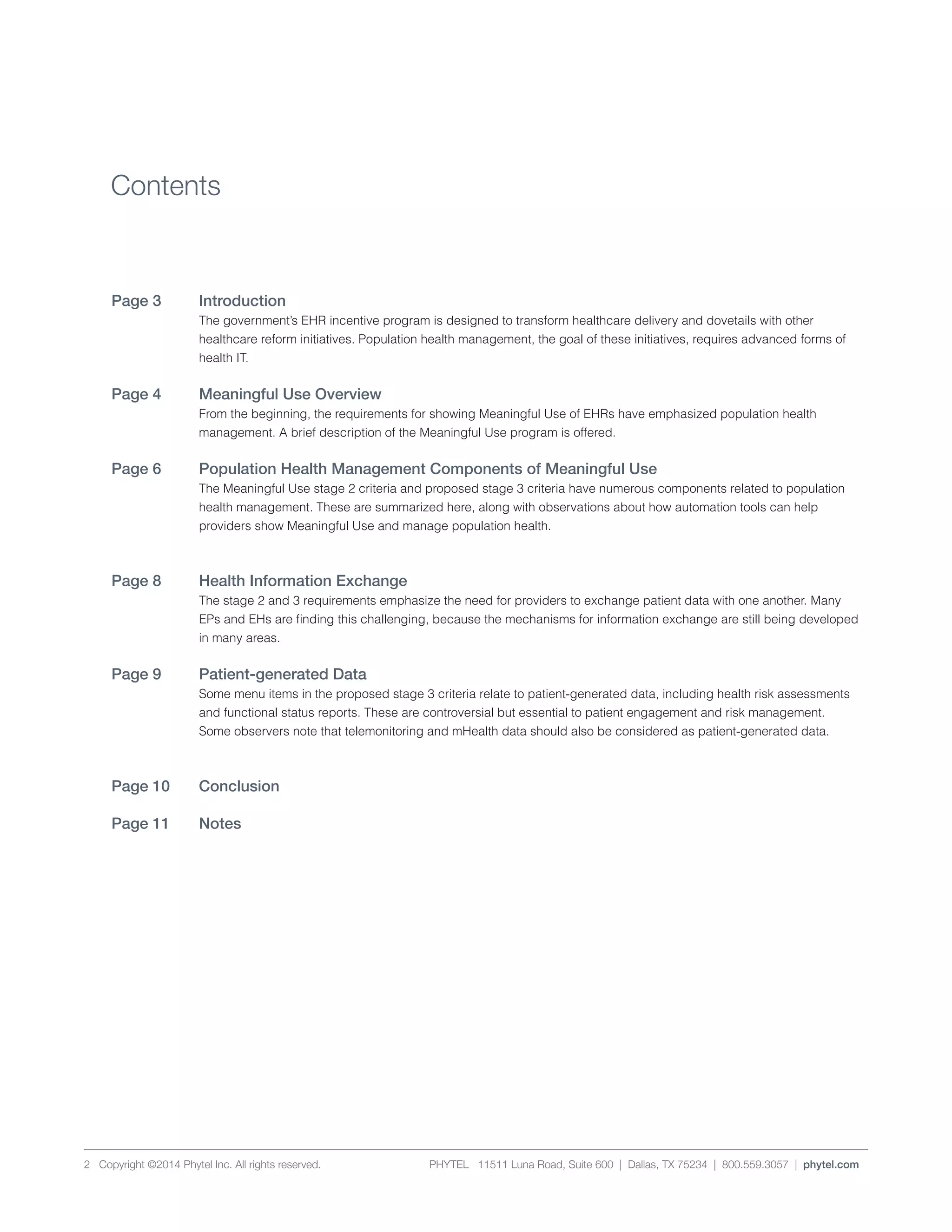 PHYTEL 11511 Luna Road, Suite 600 | Dallas, TX 75234 | 800.559.3057 | phytel.com2 Copyright ©2014 Phytel Inc. All rights reserved.
Introduction	
The government’s EHR incentive program is designed to transform healthcare delivery and dovetails with other
healthcare reform initiatives. Population health management, the goal of these initiatives, requires advanced forms of
health IT.
Meaningful Use Overview	
From the beginning, the requirements for showing Meaningful Use of EHRs have emphasized population health
management. A brief description of the Meaningful Use program is offered.
Population Health Management Components of Meaningful Use	
The Meaningful Use stage 2 criteria and proposed stage 3 criteria have numerous components related to population
health management. These are summarized here, along with observations about how automation tools can help
providers show Meaningful Use and manage population health.
	
Health Information Exchange	
The stage 2 and 3 requirements emphasize the need for providers to exchange patient data with one another. Many
EPs and EHs are finding this challenging, because the mechanisms for information exchange are still being developed
in many areas.
Patient-generated Data 	
Some menu items in the proposed stage 3 criteria relate to patient-generated data, including health risk assessments
and functional status reports. These are controversial but essential to patient engagement and risk management.
Some observers note that telemonitoring and mHealth data should also be considered as patient-generated data.
	
Conclusion	
Notes	
Contents
Page 3
Page 4
Page 6
Page 8
Page 9
Page 10
Page 11
 
