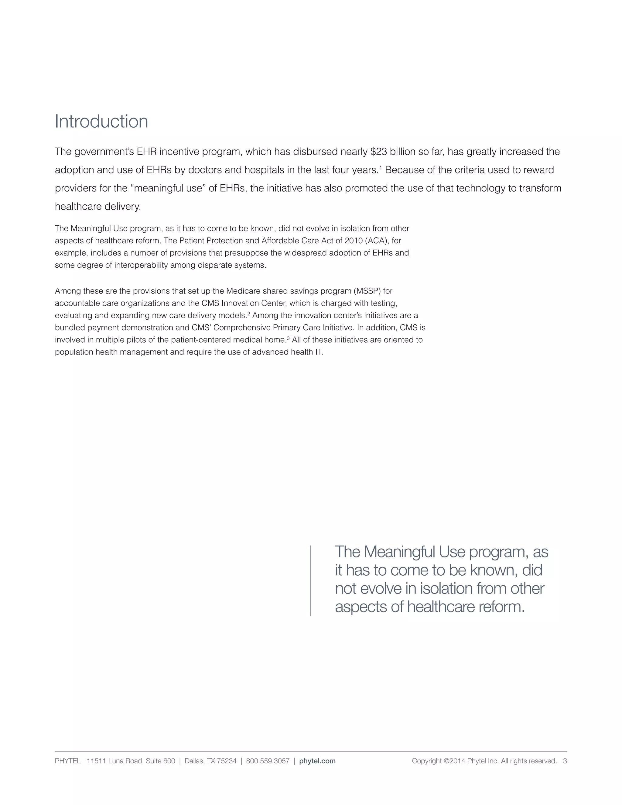 PHYTEL 11511 Luna Road, Suite 600 | Dallas, TX 75234 | 800.559.3057 | phytel.com Copyright ©2014 Phytel Inc. All rights reserved. 3
Introduction
The government’s EHR incentive program, which has disbursed nearly $23 billion so far, has greatly increased the
adoption and use of EHRs by doctors and hospitals in the last four years.1
Because of the criteria used to reward
providers for the “meaningful use” of EHRs, the initiative has also promoted the use of that technology to transform
healthcare delivery.
The Meaningful Use program, as it has to come to be known, did not evolve in isolation from other
aspects of healthcare reform. The Patient Protection and Affordable Care Act of 2010 (ACA), for
example, includes a number of provisions that presuppose the widespread adoption of EHRs and
some degree of interoperability among disparate systems.
Among these are the provisions that set up the Medicare shared savings program (MSSP) for
accountable care organizations and the CMS Innovation Center, which is charged with testing,
evaluating and expanding new care delivery models.2
Among the innovation center’s initiatives are a
bundled payment demonstration and CMS’ Comprehensive Primary Care Initiative. In addition, CMS is
involved in multiple pilots of the patient-centered medical home.3
All of these initiatives are oriented to
population health management and require the use of advanced health IT.
The Meaningful Use program, as
it has to come to be known, did
not evolve in isolation from other
aspects of healthcare reform.
 