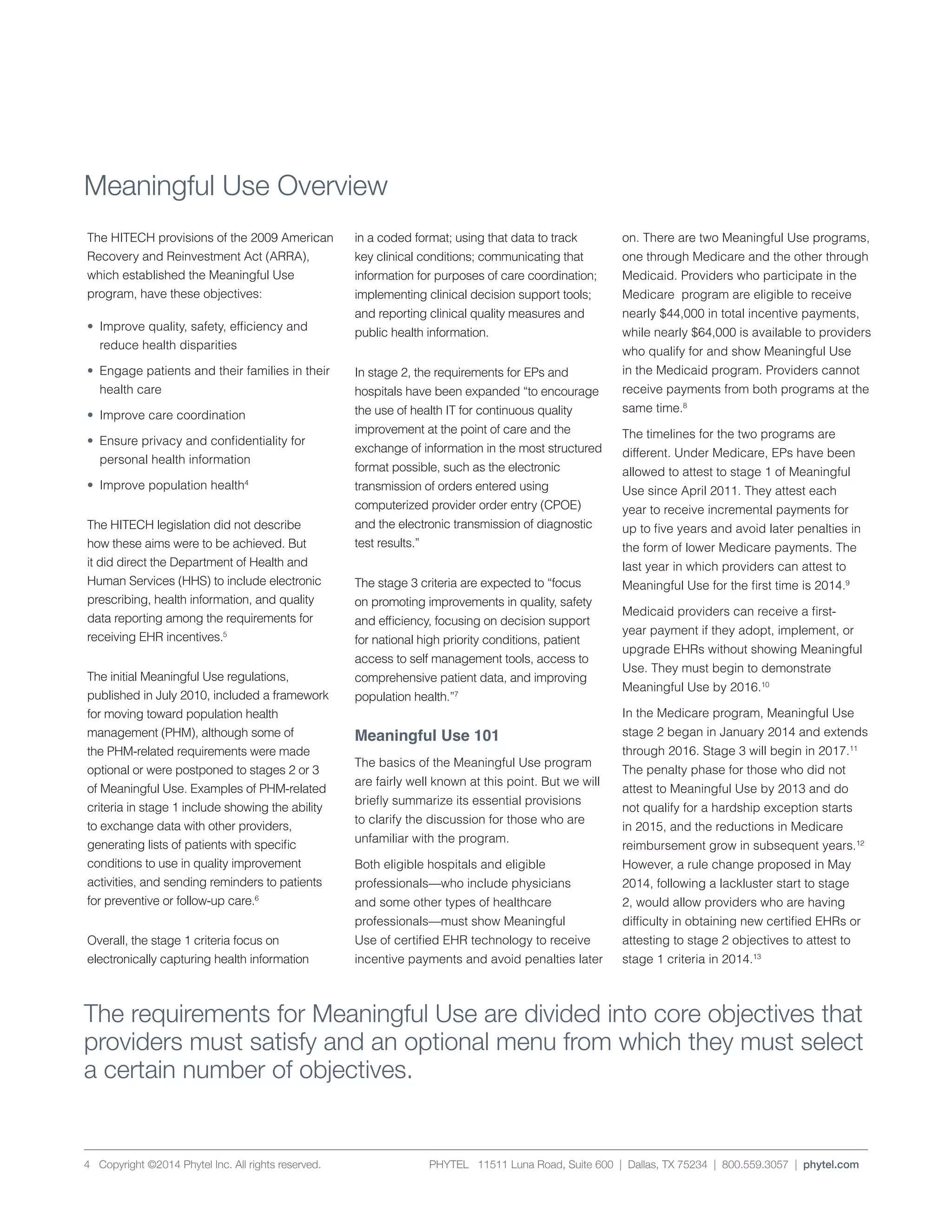 PHYTEL 11511 Luna Road, Suite 600 | Dallas, TX 75234 | 800.559.3057 | phytel.com4 Copyright ©2014 Phytel Inc. All rights reserved.
Meaningful Use Overview
The HITECH provisions of the 2009 American
Recovery and Reinvestment Act (ARRA),
which established the Meaningful Use
program, have these objectives:
•	 Improve quality, safety, efficiency and 	
	 reduce health disparities
•	 Engage patients and their families in their
	 health care
•	 Improve care coordination
•	 Ensure privacy and confidentiality for
	 personal health information
•	 Improve population health4
The HITECH legislation did not describe
how these aims were to be achieved. But
it did direct the Department of Health and
Human Services (HHS) to include electronic
prescribing, health information, and quality
data reporting among the requirements for
receiving EHR incentives.5
The initial Meaningful Use regulations,
published in July 2010, included a framework
for moving toward population health
management (PHM), although some of
the PHM-related requirements were made
optional or were postponed to stages 2 or 3
of Meaningful Use. Examples of PHM-related
criteria in stage 1 include showing the ability
to exchange data with other providers,
generating lists of patients with specific
conditions to use in quality improvement
activities, and sending reminders to patients
for preventive or follow-up care.6
Overall, the stage 1 criteria focus on
electronically capturing health information
in a coded format; using that data to track
key clinical conditions; communicating that
information for purposes of care coordination;
implementing clinical decision support tools;
and reporting clinical quality measures and
public health information.
In stage 2, the requirements for EPs and
hospitals have been expanded “to encourage
the use of health IT for continuous quality
improvement at the point of care and the
exchange of information in the most structured
format possible, such as the electronic
transmission of orders entered using
computerized provider order entry (CPOE)
and the electronic transmission of diagnostic
test results.”
The stage 3 criteria are expected to “focus
on promoting improvements in quality, safety
and efficiency, focusing on decision support
for national high priority conditions, patient
access to self management tools, access to
comprehensive patient data, and improving
population health.”7
Meaningful Use 101
The basics of the Meaningful Use program
are fairly well known at this point. But we will
briefly summarize its essential provisions
to clarify the discussion for those who are
unfamiliar with the program.
Both eligible hospitals and eligible
professionals—who include physicians
and some other types of healthcare
professionals—must show Meaningful
Use of certified EHR technology to receive
incentive payments and avoid penalties later
on. There are two Meaningful Use programs,
one through Medicare and the other through
Medicaid. Providers who participate in the
Medicare program are eligible to receive
nearly $44,000 in total incentive payments,
while nearly $64,000 is available to providers
who qualify for and show Meaningful Use
in the Medicaid program. Providers cannot
receive payments from both programs at the
same time.8
The timelines for the two programs are
different. Under Medicare, EPs have been
allowed to attest to stage 1 of Meaningful
Use since April 2011. They attest each
year to receive incremental payments for
up to five years and avoid later penalties in
the form of lower Medicare payments. The
last year in which providers can attest to
Meaningful Use for the first time is 2014.9
Medicaid providers can receive a first-
year payment if they adopt, implement, or
upgrade EHRs without showing Meaningful
Use. They must begin to demonstrate
Meaningful Use by 2016.10
In the Medicare program, Meaningful Use
stage 2 began in January 2014 and extends
through 2016. Stage 3 will begin in 2017.11
The penalty phase for those who did not
attest to Meaningful Use by 2013 and do
not qualify for a hardship exception starts
in 2015, and the reductions in Medicare
reimbursement grow in subsequent years.12
However, a rule change proposed in May
2014, following a lackluster start to stage
2, would allow providers who are having
difficulty in obtaining new certified EHRs or
attesting to stage 2 objectives to attest to
stage 1 criteria in 2014.13
The requirements for Meaningful Use are divided into core objectives that
providers must satisfy and an optional menu from which they must select
a certain number of objectives.
 