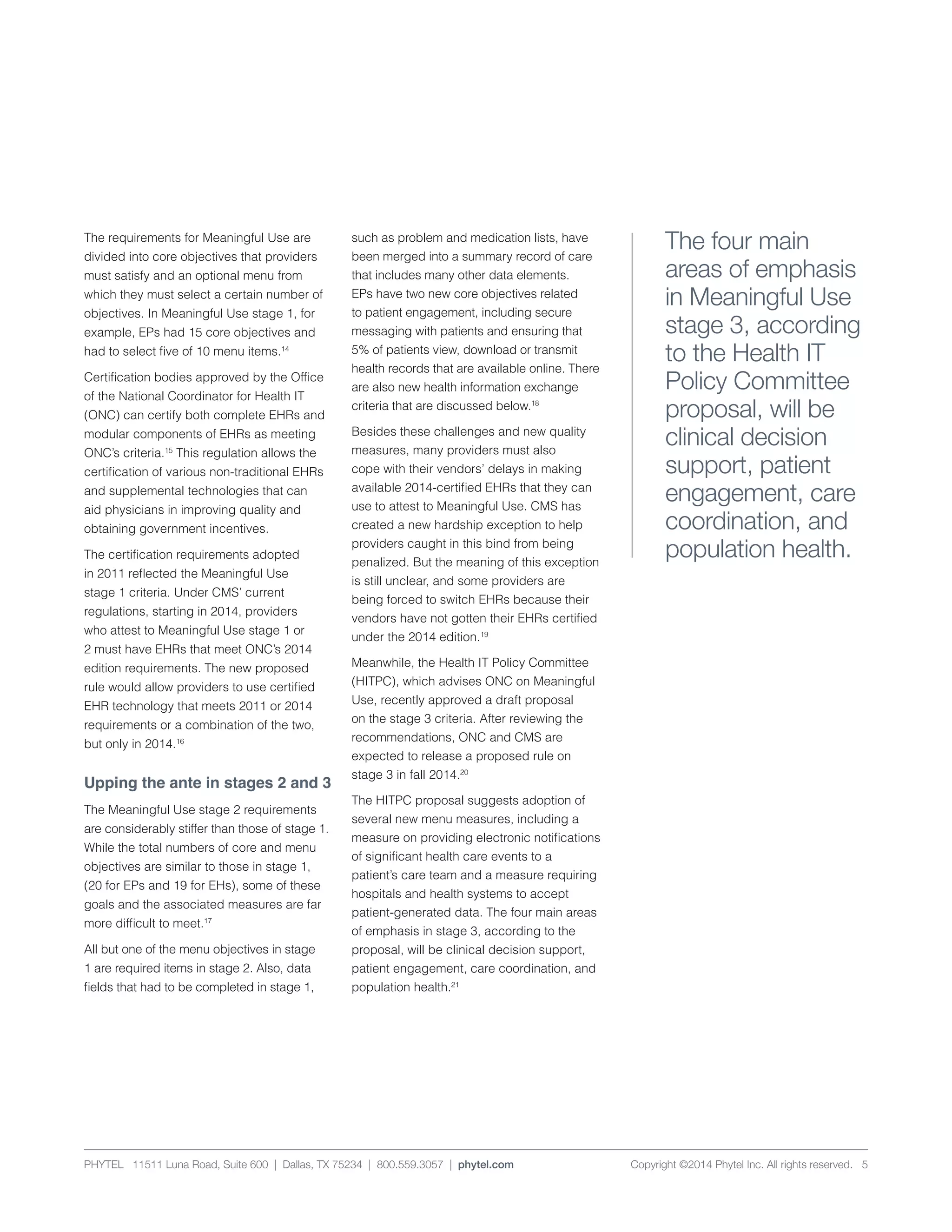 PHYTEL 11511 Luna Road, Suite 600 | Dallas, TX 75234 | 800.559.3057 | phytel.com Copyright ©2014 Phytel Inc. All rights reserved. 5
The requirements for Meaningful Use are
divided into core objectives that providers
must satisfy and an optional menu from
which they must select a certain number of
objectives. In Meaningful Use stage 1, for
example, EPs had 15 core objectives and
had to select five of 10 menu items.14
Certification bodies approved by the Office
of the National Coordinator for Health IT
(ONC) can certify both complete EHRs and
modular components of EHRs as meeting
ONC’s criteria.15
This regulation allows the
certification of various non-traditional EHRs
and supplemental technologies that can
aid physicians in improving quality and
obtaining government incentives.
The certification requirements adopted
in 2011 reflected the Meaningful Use
stage 1 criteria. Under CMS’ current
regulations, starting in 2014, providers
who attest to Meaningful Use stage 1 or
2 must have EHRs that meet ONC’s 2014
edition requirements. The new proposed
rule would allow providers to use certified
EHR technology that meets 2011 or 2014
requirements or a combination of the two,
but only in 2014.16
Upping the ante in stages 2 and 3
The Meaningful Use stage 2 requirements
are considerably stiffer than those of stage 1.
While the total numbers of core and menu
objectives are similar to those in stage 1,
(20 for EPs and 19 for EHs), some of these
goals and the associated measures are far
more difficult to meet.17
All but one of the menu objectives in stage
1 are required items in stage 2. Also, data
fields that had to be completed in stage 1,
such as problem and medication lists, have
been merged into a summary record of care
that includes many other data elements.
EPs have two new core objectives related
to patient engagement, including secure
messaging with patients and ensuring that
5% of patients view, download or transmit
health records that are available online. There
are also new health information exchange
criteria that are discussed below.18
Besides these challenges and new quality
measures, many providers must also
cope with their vendors’ delays in making
available 2014-certified EHRs that they can
use to attest to Meaningful Use. CMS has
created a new hardship exception to help
providers caught in this bind from being
penalized. But the meaning of this exception
is still unclear, and some providers are
being forced to switch EHRs because their
vendors have not gotten their EHRs certified
under the 2014 edition.19
Meanwhile, the Health IT Policy Committee
(HITPC), which advises ONC on Meaningful
Use, recently approved a draft proposal
on the stage 3 criteria. After reviewing the
recommendations, ONC and CMS are
expected to release a proposed rule on
stage 3 in fall 2014.20
The HITPC proposal suggests adoption of
several new menu measures, including a
measure on providing electronic notifications
of significant health care events to a
patient’s care team and a measure requiring
hospitals and health systems to accept
patient-generated data. The four main areas
of emphasis in stage 3, according to the
proposal, will be clinical decision support,
patient engagement, care coordination, and
population health.21
The four main
areas of emphasis
in Meaningful Use
stage 3, according
to the Health IT
Policy Committee
proposal, will be
clinical decision
support, patient
engagement, care
coordination, and
population health.
 