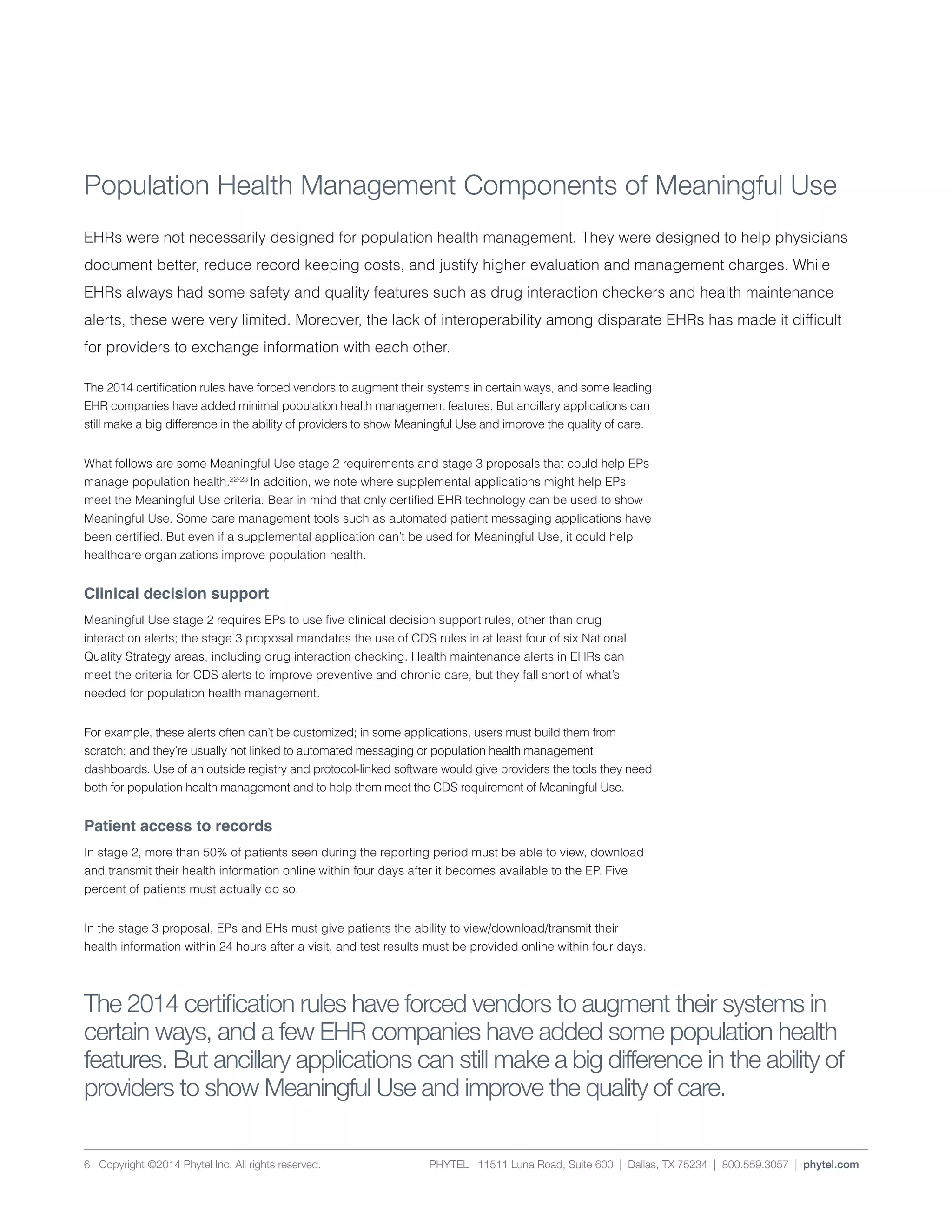 PHYTEL 11511 Luna Road, Suite 600 | Dallas, TX 75234 | 800.559.3057 | phytel.com6 Copyright ©2014 Phytel Inc. All rights reserved.
Population Health Management Components of Meaningful Use
EHRs were not necessarily designed for population health management. They were designed to help physicians
document better, reduce record keeping costs, and justify higher evaluation and management charges. While
EHRs always had some safety and quality features such as drug interaction checkers and health maintenance
alerts, these were very limited. Moreover, the lack of interoperability among disparate EHRs has made it difficult
for providers to exchange information with each other.
The 2014 certification rules have forced vendors to augment their systems in certain ways, and some leading
EHR companies have added minimal population health management features. But ancillary applications can
still make a big difference in the ability of providers to show Meaningful Use and improve the quality of care.
What follows are some Meaningful Use stage 2 requirements and stage 3 proposals that could help EPs
manage population health.22-23
In addition, we note where supplemental applications might help EPs
meet the Meaningful Use criteria. Bear in mind that only certified EHR technology can be used to show
Meaningful Use. Some care management tools such as automated patient messaging applications have
been certified. But even if a supplemental application can’t be used for Meaningful Use, it could help
healthcare organizations improve population health.
Clinical decision support
Meaningful Use stage 2 requires EPs to use five clinical decision support rules, other than drug
interaction alerts; the stage 3 proposal mandates the use of CDS rules in at least four of six National
Quality Strategy areas, including drug interaction checking. Health maintenance alerts in EHRs can
meet the criteria for CDS alerts to improve preventive and chronic care, but they fall short of what’s
needed for population health management.
For example, these alerts often can’t be customized; in some applications, users must build them from
scratch; and they’re usually not linked to automated messaging or population health management
dashboards. Use of an outside registry and protocol-linked software would give providers the tools they need
both for population health management and to help them meet the CDS requirement of Meaningful Use.
Patient access to records
In stage 2, more than 50% of patients seen during the reporting period must be able to view, download
and transmit their health information online within four days after it becomes available to the EP. Five
percent of patients must actually do so.
In the stage 3 proposal, EPs and EHs must give patients the ability to view/download/transmit their
health information within 24 hours after a visit, and test results must be provided online within four days.
The 2014 certification rules have forced vendors to augment their systems in
certain ways, and a few EHR companies have added some population health
features. But ancillary applications can still make a big difference in the ability of
providers to show Meaningful Use and improve the quality of care.
 