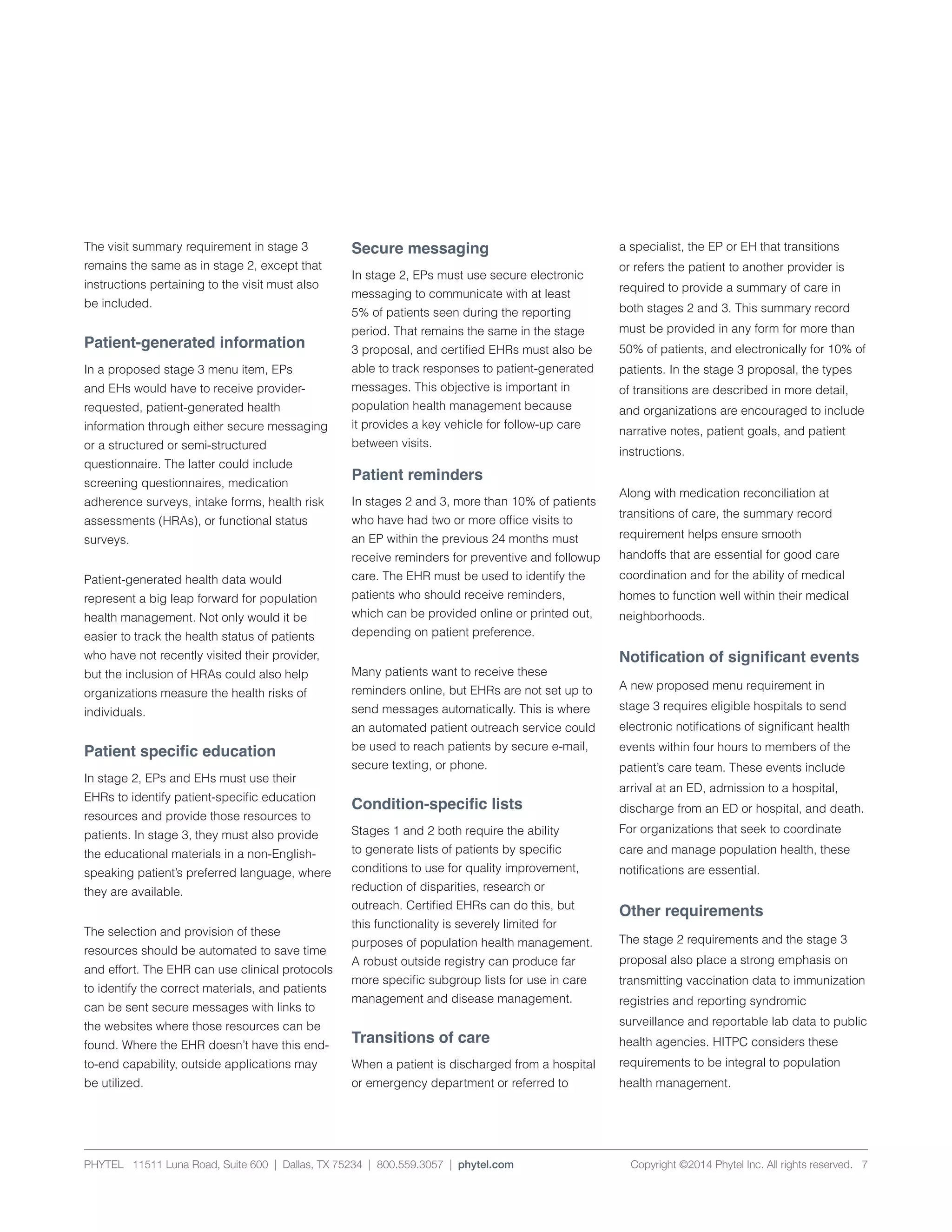 PHYTEL 11511 Luna Road, Suite 600 | Dallas, TX 75234 | 800.559.3057 | phytel.com Copyright ©2014 Phytel Inc. All rights reserved. 7
The visit summary requirement in stage 3
remains the same as in stage 2, except that
instructions pertaining to the visit must also
be included.
Patient-generated information
In a proposed stage 3 menu item, EPs
and EHs would have to receive provider-
requested, patient-generated health
information through either secure messaging
or a structured or semi-structured
questionnaire. The latter could include
screening questionnaires, medication
adherence surveys, intake forms, health risk
assessments (HRAs), or functional status
surveys.
Patient-generated health data would
represent a big leap forward for population
health management. Not only would it be
easier to track the health status of patients
who have not recently visited their provider,
but the inclusion of HRAs could also help
organizations measure the health risks of
individuals.
Patient specific education
In stage 2, EPs and EHs must use their
EHRs to identify patient-specific education
resources and provide those resources to
patients. In stage 3, they must also provide
the educational materials in a non-English-
speaking patient’s preferred language, where
they are available.
The selection and provision of these
resources should be automated to save time
and effort. The EHR can use clinical protocols
to identify the correct materials, and patients
can be sent secure messages with links to
the websites where those resources can be
found. Where the EHR doesn’t have this end-
to-end capability, outside applications may
be utilized.
Secure messaging
In stage 2, EPs must use secure electronic
messaging to communicate with at least
5% of patients seen during the reporting
period. That remains the same in the stage
3 proposal, and certified EHRs must also be
able to track responses to patient-generated
messages. This objective is important in
population health management because
it provides a key vehicle for follow-up care
between visits.
Patient reminders
In stages 2 and 3, more than 10% of patients
who have had two or more office visits to
an EP within the previous 24 months must
receive reminders for preventive and followup
care. The EHR must be used to identify the
patients who should receive reminders,
which can be provided online or printed out,
depending on patient preference.
Many patients want to receive these
reminders online, but EHRs are not set up to
send messages automatically. This is where
an automated patient outreach service could
be used to reach patients by secure e-mail,
secure texting, or phone.
Condition-specific lists
Stages 1 and 2 both require the ability
to generate lists of patients by specific
conditions to use for quality improvement,
reduction of disparities, research or
outreach. Certified EHRs can do this, but
this functionality is severely limited for
purposes of population health management.
A robust outside registry can produce far
more specific subgroup lists for use in care
management and disease management.
Transitions of care
When a patient is discharged from a hospital
or emergency department or referred to
a specialist, the EP or EH that transitions
or refers the patient to another provider is
required to provide a summary of care in
both stages 2 and 3. This summary record
must be provided in any form for more than
50% of patients, and electronically for 10% of
patients. In the stage 3 proposal, the types
of transitions are described in more detail,
and organizations are encouraged to include
narrative notes, patient goals, and patient
instructions.
Along with medication reconciliation at
transitions of care, the summary record
requirement helps ensure smooth
handoffs that are essential for good care
coordination and for the ability of medical
homes to function well within their medical
neighborhoods.
Notification of significant events
A new proposed menu requirement in
stage 3 requires eligible hospitals to send
electronic notifications of significant health
events within four hours to members of the
patient’s care team. These events include
arrival at an ED, admission to a hospital,
discharge from an ED or hospital, and death.
For organizations that seek to coordinate
care and manage population health, these
notifications are essential.
Other requirements
The stage 2 requirements and the stage 3
proposal also place a strong emphasis on
transmitting vaccination data to immunization
registries and reporting syndromic
surveillance and reportable lab data to public
health agencies. HITPC considers these
requirements to be integral to population
health management.
 