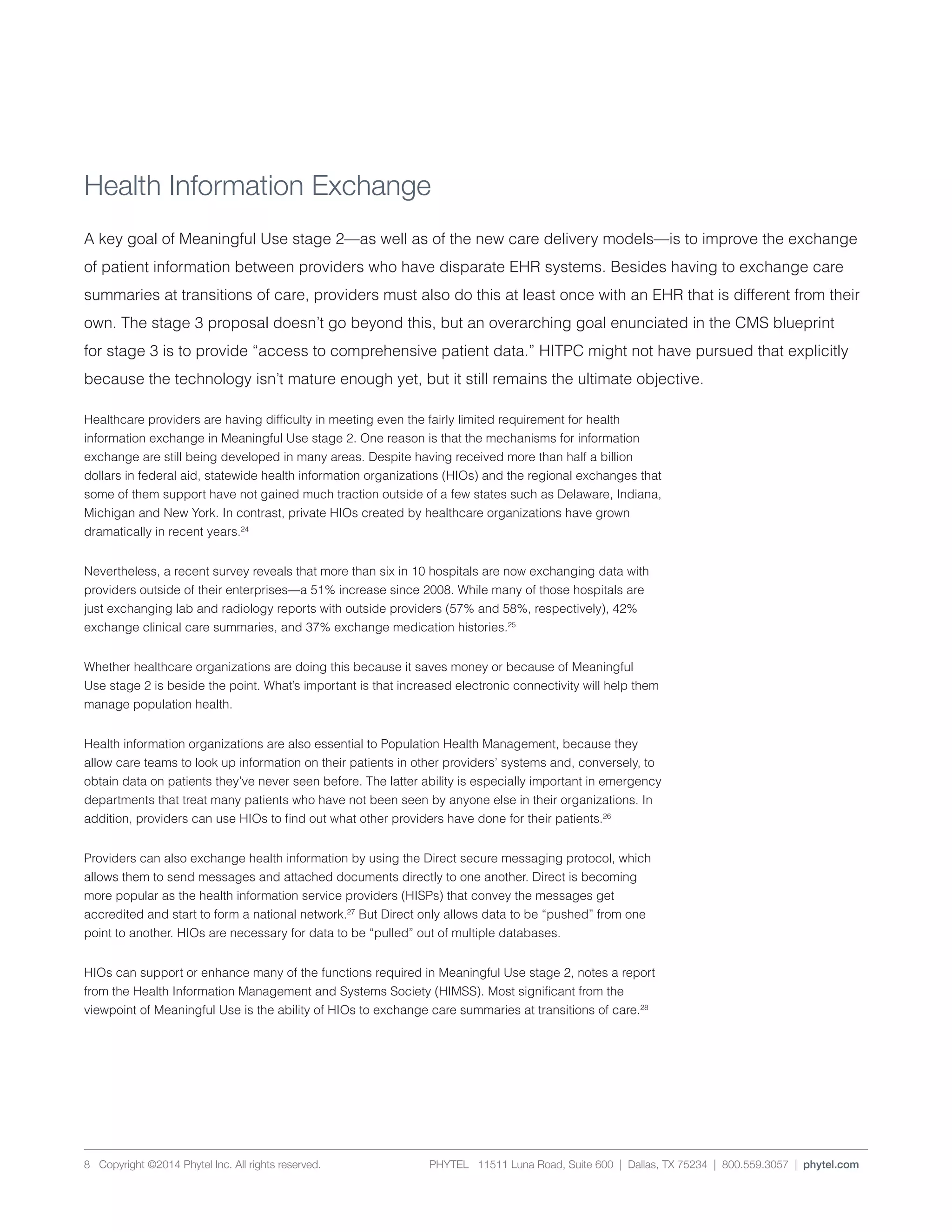 PHYTEL 11511 Luna Road, Suite 600 | Dallas, TX 75234 | 800.559.3057 | phytel.com8 Copyright ©2014 Phytel Inc. All rights reserved.
Health Information Exchange
A key goal of Meaningful Use stage 2—as well as of the new care delivery models—is to improve the exchange
of patient information between providers who have disparate EHR systems. Besides having to exchange care
summaries at transitions of care, providers must also do this at least once with an EHR that is different from their
own. The stage 3 proposal doesn’t go beyond this, but an overarching goal enunciated in the CMS blueprint
for stage 3 is to provide “access to comprehensive patient data.” HITPC might not have pursued that explicitly
because the technology isn’t mature enough yet, but it still remains the ultimate objective.
Healthcare providers are having difficulty in meeting even the fairly limited requirement for health
information exchange in Meaningful Use stage 2. One reason is that the mechanisms for information
exchange are still being developed in many areas. Despite having received more than half a billion
dollars in federal aid, statewide health information organizations (HIOs) and the regional exchanges that
some of them support have not gained much traction outside of a few states such as Delaware, Indiana,
Michigan and New York. In contrast, private HIOs created by healthcare organizations have grown
dramatically in recent years.24
Nevertheless, a recent survey reveals that more than six in 10 hospitals are now exchanging data with
providers outside of their enterprises—a 51% increase since 2008. While many of those hospitals are
just exchanging lab and radiology reports with outside providers (57% and 58%, respectively), 42%
exchange clinical care summaries, and 37% exchange medication histories.25
Whether healthcare organizations are doing this because it saves money or because of Meaningful
Use stage 2 is beside the point. What’s important is that increased electronic connectivity will help them
manage population health.
Health information organizations are also essential to Population Health Management, because they
allow care teams to look up information on their patients in other providers’ systems and, conversely, to
obtain data on patients they’ve never seen before. The latter ability is especially important in emergency
departments that treat many patients who have not been seen by anyone else in their organizations. In
addition, providers can use HIOs to find out what other providers have done for their patients.26
Providers can also exchange health information by using the Direct secure messaging protocol, which
allows them to send messages and attached documents directly to one another. Direct is becoming
more popular as the health information service providers (HISPs) that convey the messages get
accredited and start to form a national network.27
But Direct only allows data to be “pushed” from one
point to another. HIOs are necessary for data to be “pulled” out of multiple databases.
HIOs can support or enhance many of the functions required in Meaningful Use stage 2, notes a report
from the Health Information Management and Systems Society (HIMSS). Most significant from the
viewpoint of Meaningful Use is the ability of HIOs to exchange care summaries at transitions of care.28
 