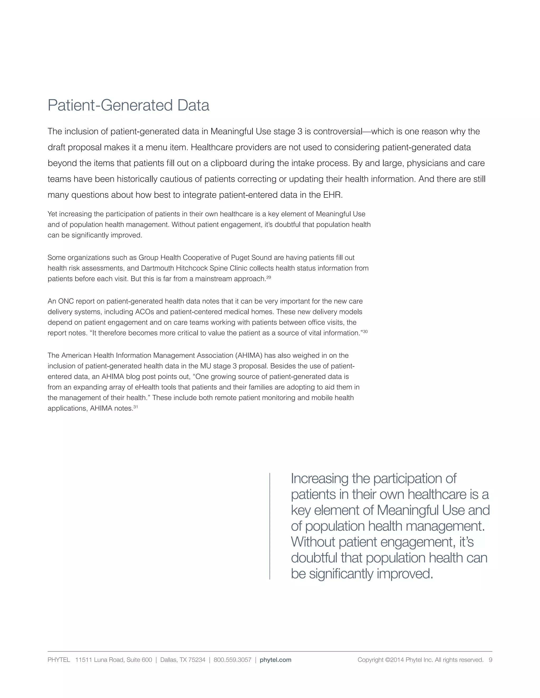 PHYTEL 11511 Luna Road, Suite 600 | Dallas, TX 75234 | 800.559.3057 | phytel.com Copyright ©2014 Phytel Inc. All rights reserved. 9
Patient-Generated Data
The inclusion of patient-generated data in Meaningful Use stage 3 is controversial—which is one reason why the
draft proposal makes it a menu item. Healthcare providers are not used to considering patient-generated data
beyond the items that patients fill out on a clipboard during the intake process. By and large, physicians and care
teams have been historically cautious of patients correcting or updating their health information. And there are still
many questions about how best to integrate patient-entered data in the EHR.
Yet increasing the participation of patients in their own healthcare is a key element of Meaningful Use
and of population health management. Without patient engagement, it’s doubtful that population health
can be significantly improved.
Some organizations such as Group Health Cooperative of Puget Sound are having patients fill out
health risk assessments, and Dartmouth Hitchcock Spine Clinic collects health status information from
patients before each visit. But this is far from a mainstream approach.29
An ONC report on patient-generated health data notes that it can be very important for the new care
delivery systems, including ACOs and patient-centered medical homes. These new delivery models
depend on patient engagement and on care teams working with patients between office visits, the
report notes. “It therefore becomes more critical to value the patient as a source of vital information.”30
The American Health Information Management Association (AHIMA) has also weighed in on the
inclusion of patient-generated health data in the MU stage 3 proposal. Besides the use of patient-
entered data, an AHIMA blog post points out, “One growing source of patient-generated data is
from an expanding array of eHealth tools that patients and their families are adopting to aid them in
the management of their health.” These include both remote patient monitoring and mobile health
applications, AHIMA notes.31
Increasing the participation of
patients in their own healthcare is a
key element of Meaningful Use and
of population health management.
Without patient engagement, it’s
doubtful that population health can
be significantly improved.
 