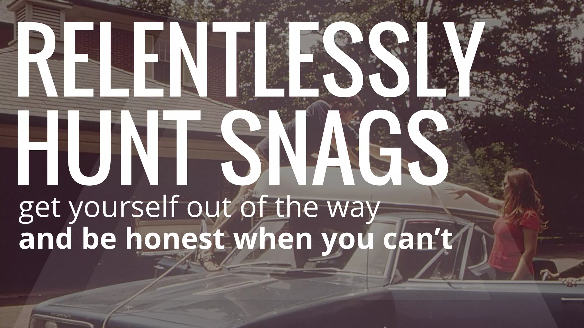 RELENTLESSLY
HUNT SNAGSget yourself out of the way
and be honest when you can’t
 