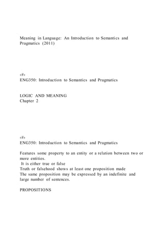 Meaning in Language: An Introduction to Semantics and
Pragmatics (2011)
‹#›
ENG350: Introduction to Semantics and Pragmatics
LOGIC AND MEANING
Chapter 2
‹#›
ENG350: Introduction to Semantics and Pragmatics
Features some property to an entity or a relation between two or
more entities.
It is either true or false
Truth or falsehood shows at least one proposition made
The same proposition may be expressed by an indefinite and
large number of sentences.
PROPOSITIONS
 