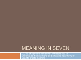 MEANING IN SEVEN
L.O To analyse the film seven to enable you to
understand the key micro elements and how they are
used to create meaning
 