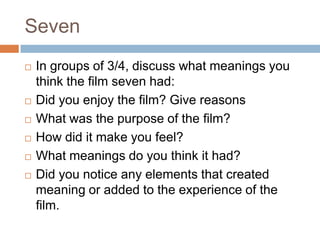 Seven
   In groups of 3/4, discuss what meanings you
    think the film seven had:
   Did you enjoy the film? Give reasons
   What was the purpose of the film?
   How did it make you feel?
   What meanings do you think it had?
   Did you notice any elements that created
    meaning or added to the experience of the
    film.
 