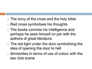    The irony of the cross and the holy bible
   Red cross symbolises his thoughts
   The books connote his intelligence and
    perhaps he sees himself on par with the
    authors of great literature.
   The red light under the door symbolising the
    idea of opening the door to hell
   Similarities in terms of use of colour with the
    sex club scene
 