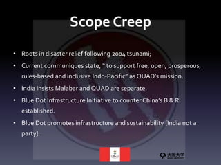 Scope Creep
• Roots in disaster relief following 2004 tsunami;
• Current communiques state, “ to support free, open, prosperous,
rules-based and inclusive Indo-Pacific” as QUAD’s mission.
• India insists Malabar and QUAD are separate.
• Blue Dot Infrastructure Initiative to counter China’s B & RI
established.
• Blue Dot promotes infrastructure and sustainability {India not a
party}.
 