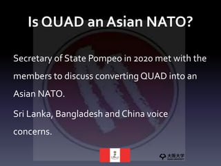 Is QUAD an Asian NATO?
Secretary of State Pompeo in 2020 met with the
members to discuss converting QUAD into an
Asian NATO.
Sri Lanka, Bangladesh and China voice
concerns.
 