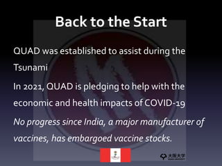 Back to the Start
QUAD was established to assist during the
Tsunami
In 2021, QUAD is pledging to help with the
economic and health impacts of COVID-19
No progress since India, a major manufacturer of
vaccines, has embargoed vaccine stocks.
 