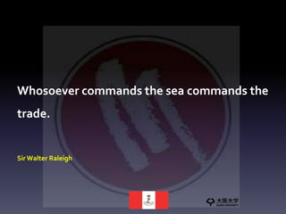 Whosoever commands the sea commands the
trade.
Sir Walter Raleigh
 