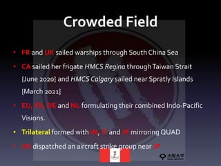 Crowded Field
• FR and UK sailed warships through South China Sea
• CA sailed her frigate HMCS Regina throughTaiwan Strait
{June 2020} and HMCS Calgary sailed near Spratly Islands
{March 2021}
• EU, FR, DE and NL formulating their combined Indo-Pacific
Visions.
• Trilateral formed with IN, IT and JP mirroring QUAD
• UK dispatched an aircraft strike group near JP
 