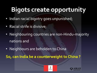 Bigots create opportunity
• Indian racial bigotry goes unpunished;
• Racial strife is divisive;
• Neighbouring countries are non-Hindu-majority
nations and
• Neighbours are beholden to China
So, can India be a counterweight to China ?
 