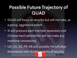 Possible FutureTrajectory of
QUAD
• QUAD will focus on security but will not take, as
a group, aggressive action
• Xi will pressure each member separately and
Chinese hard nationalists will not make any
maritime concessions
• UK, CA, SG, FR, KR and possiblyVN will align
themselves with QUAD in terms of security
 