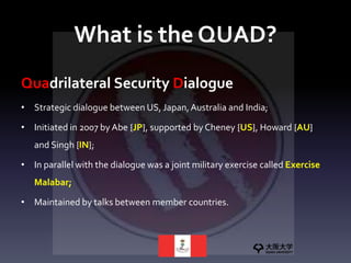 What is the QUAD?
Quadrilateral Security Dialogue
• Strategic dialogue between US, Japan,Australia and India;
• Initiated in 2007 by Abe {JP}, supported by Cheney {US}, Howard {AU}
and Singh {IN};
• In parallel with the dialogue was a joint military exercise called Exercise
Malabar;
• Maintained by talks between member countries.
 