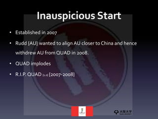 Inauspicious Start
• Established in 2007
• Rudd {AU} wanted to align AU closer to China and hence
withdrew AU from QUAD in 2008.
• QUAD implodes
• R.I.P. QUAD {1.0} {2007-2008}
 