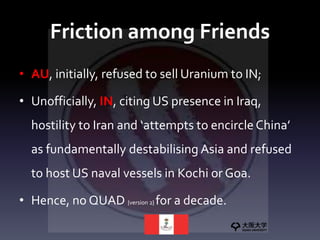Friction among Friends
• AU, initially, refused to sell Uranium to IN;
• Unofficially, IN, citing US presence in Iraq,
hostility to Iran and ‘attempts to encircle China’
as fundamentally destabilising Asia and refused
to host US naval vessels in Kochi or Goa.
• Hence, no QUAD {version 2} for a decade.
 